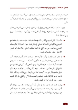 18
‫سيرته‬ ‫في‬ ‫لطائف‬ ‫مع‬ ‫وعلومه‬ ‫تيمية‬ ‫ابن‬ ‫عن‬ ‫الدراسات‬ ‫مسرد‬
‫جاء‬ ‫ثم‬ ،‫ا‬ً‫د‬‫مفر‬ ‫أخرجه‬ ‫حين‬ )‫المنطق‬ ‫(نقض‬ ‫له‬ ‫الفقي‬ ‫واختار‬ ،‫سلكه‬ ‫الذي‬ ‫الموضوعي‬
‫ألهل‬ ‫(االنتصار‬ ‫واختار‬ ‫تيمية‬ ‫ابن‬ ‫آثار‬ ‫مشروع‬ ‫ضمن‬ ‫قائد‬ ‫عبدالرحمن‬ ‫الكتاب‬ ‫محقق‬
.)‫األثر‬
‫خالل‬‫من‬‫الشيخ‬‫على‬‫افتراء‬‫أو‬‫طوية‬‫سوء‬‫أو‬‫جهل‬‫عن‬‫المطبوع‬‫تسمية‬‫كانت‬‫وربما‬
‫وبين‬ ،‫له‬ ‫حادث‬ ‫اسم‬ ‫وابتكار‬ ‫كالمه‬ ‫تلفيق‬ ‫أو‬ ،‫ما‬ ‫موضوع‬ ‫حول‬ ‫المنثور‬ ‫كالمه‬ ‫جمع‬
!‫لذلك‬ ‫أمثلة‬ ‫يدي‬
™
™
‫(جامع‬ ‫رأيت‬ ‫حني‬ ،‫عليها‬ ‫والتعليقات‬ ،‫الشيخ‬ ‫لكتب‬ ‫الرشوح‬ ‫أذكر‬ ‫أن‬ ‫رأيت‬
‫هذه‬ ‫غالب‬ ‫أن‬ ‫السيام‬ ،‫منها‬ ‫ًا‬‫ئ‬‫شي‬ ‫يذكر‬ ‫مل‬ ‫احلبيش‬ ‫لعبداهلل‬ )‫واحلوايش‬ ‫الرشوح‬
‫ضمن‬ ‫أهنا‬ ‫شك‬ ‫وبال‬ ،‫العلم‬ ‫لطالب‬ ‫يكون‬ ‫ما‬ ‫أنفع‬ ‫من‬ ‫وهي‬ ،‫متأخر‬ ‫الرشوح‬
.‫تيمية‬ ‫ابن‬ ‫لكتب‬ ‫اخلادمة‬ ‫األعامل‬
™
™
‫أهل‬ ‫اعتقاد‬ ‫أصول‬ ‫خمالفة‬ ‫قصدت‬ ‫التي‬ ‫األهواء‬ ‫وأهل‬ ‫املبتدعة‬ ‫كتب‬ ‫أذكر‬ ‫مل‬
‫يف‬ ‫الشيخ‬ ‫خالفت‬ ‫التي‬ ‫الكتب‬ ‫أما‬ ،‫املأجور‬ ‫ال‬ ‫املوزور‬ ‫العلم‬ ‫من‬ ‫فهي‬ ،‫السنة‬
‫عن‬ ‫القارئ‬ ‫يرىض‬ ‫ال‬ ‫أن‬ ‫البدهي‬ ‫ومن‬ ،‫فذكرهتا‬ ‫عليه‬ ‫استدركت‬ ‫أو‬ ‫اجتهاده‬
‫أو‬ ‫بحثها‬ ‫لضعف‬ ‫أو‬ ،‫وآرائهم‬ ‫الناس‬ ‫فهوم‬ ‫الختالف‬ ،‫مذكور‬ ‫كتاب‬ ‫كل‬ ‫نتائج‬
‫ا‬ً‫ب‬‫كتا‬ ‫جتد‬ ‫فربام‬ ‫ذلك؛‬ ‫ومع‬ ،‫كرها‬ِ‫ذ‬ ‫من‬ ‫هذا‬ ‫يمنعنا‬ ‫وال‬ ،‫غريه‬ ‫أو‬ ‫مناهجها‬ ‫خلل‬
‫كتاب‬ ‫كل‬ ‫عىل‬ ‫أطلع‬ ‫مل‬ ‫ألين‬ ‫الصحيحة؛‬ ‫املسلمني‬ ‫عقيدة‬ ‫ملخالفة‬ ‫يدعو‬ ‫ا‬ً‫فاسد‬
.‫نت‬ّ‫وبي‬ ‫هت‬ّ‫نب‬ ‫إن‬ ‫ا‬ً‫ري‬‫خ‬ ‫اهلل‬ ‫فجزاك‬ ،‫منشور‬
™
™
‫أن‬ ‫حاولت‬ ‫فن‬ ‫كل‬ ‫وداخل‬ ،‫أنفع‬ ‫بأنه‬ ‫ي‬ّ‫ن‬‫لظ‬ ‫الفنون‬ ‫عىل‬ ‫املرسد‬ ‫كتب‬ ُ
‫رتبت‬
‫أكثر‬ ‫تتناول‬ ‫قد‬ ‫الكتب‬ ‫بعض‬ ‫أن‬ ‫خيفى‬ ‫وال‬ ،‫املتشاهبة‬ ‫املوضوعات‬ ‫بني‬ ‫أقارب‬
‫يف‬ ‫أشباهها‬ ‫مع‬ ‫فوضعتها‬ )ً‫ال‬‫مث‬ ‫واألصويل‬ ‫املنطقي‬ ‫(كالقياس‬ ‫وموضوع‬ ‫فن‬ ‫من‬
 