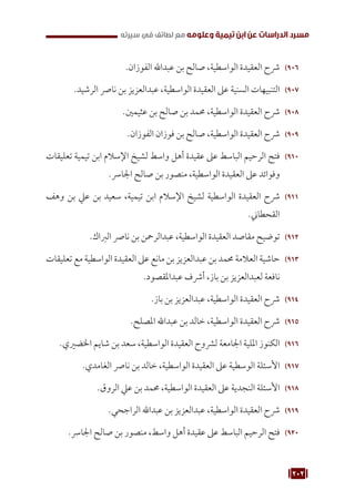 202
‫سيرته‬ ‫في‬ ‫لطائف‬ ‫مع‬ ‫وعلومه‬ ‫تيمية‬ ‫ابن‬ ‫عن‬ ‫الدراسات‬ ‫مسرد‬
906
90
.‫الفوزان‬ ‫عبداهلل‬ ‫بن‬ ‫صالح‬ ،‫الواسطية‬ ‫العقيدة‬ ‫رشح‬
907
90
.‫الرشيد‬ ‫نارص‬ ‫بن‬ ‫عبدالعزيز‬ ،‫الواسطية‬ ‫العقيدة‬ ‫عىل‬ ‫السنية‬ ‫التنبيهات‬
908
90
.‫عثيمني‬ ‫بن‬ ‫صالح‬ ‫بن‬ ‫حممد‬ ،‫الواسطية‬ ‫العقيدة‬ ‫رشح‬
909
90
.‫الفوزان‬ ‫فوزان‬ ‫بن‬ ‫صالح‬ ،‫الواسطية‬ ‫العقيدة‬ ‫رشح‬
910
91
‫تعليقات‬ ‫تيمية‬ ‫ابن‬ ‫اإلسالم‬ ‫لشيخ‬ ‫واسط‬ ‫أهل‬ ‫عقيدة‬ ‫عىل‬ ‫الباسط‬ ‫الرحيم‬ ‫فتح‬
.‫اجلارس‬ ‫صالح‬ ‫بن‬ ‫منصور‬ ،‫الواسطية‬ ‫العقيدة‬ ‫عىل‬ ‫وفوائد‬
911
91
‫وهف‬ ‫بن‬ ‫عيل‬ ‫بن‬ ‫سعيد‬ ،‫تيمية‬ ‫ابن‬ ‫اإلسالم‬ ‫لشيخ‬ ‫الواسطية‬ ‫العقيدة‬ ‫رشح‬
.‫القحطاين‬
912
91
.‫الرباك‬ ‫نارص‬ ‫بن‬ ‫عبدالرمحن‬ ،‫الواسطية‬ ‫العقيدة‬ ‫مقاصد‬ ‫توضيح‬
913
91
‫تعليقات‬ ‫مع‬ ‫الواسطية‬ ‫العقيدة‬ ‫عىل‬ ‫مانع‬ ‫بن‬ ‫عبدالعزيز‬ ‫بن‬ ‫حممد‬ ‫العالمة‬ ‫حاشية‬
.‫عبداملقصود‬ ‫أرشف‬ ،‫باز‬ ‫بن‬ ‫لعبدالعزيز‬ ‫نافعة‬
914
91
.‫باز‬ ‫بن‬ ‫عبدالعزيز‬ ،‫الواسطية‬ ‫العقيدة‬ ‫رشح‬
915
91
.‫املصلح‬ ‫عبداهلل‬ ‫بن‬ ‫خالد‬ ،‫الواسطية‬ ‫العقيدة‬ ‫رشح‬
916
91
.‫اخلضريي‬ ‫شايم‬ ‫بن‬ ‫سعد‬ ،‫الواسطية‬ ‫العقيدة‬ ‫لرشوح‬ ‫اجلامعة‬ ‫امللية‬ ‫الكنوز‬
917
91
.‫الغامدي‬ ‫نارص‬ ‫بن‬ ‫خالد‬ ،‫الواسطية‬ ‫العقيدة‬ ‫عىل‬ ‫الوسطية‬ ‫األسئلة‬
918
91
.‫الروق‬ ‫عيل‬ ‫بن‬ ‫حممد‬ ،‫الواسطية‬ ‫العقيدة‬ ‫عىل‬ ‫النجدية‬ ‫األسئلة‬
919
91
.‫الراجحي‬ ‫عبداهلل‬ ‫بن‬ ‫عبدالعزيز‬ ،‫الواسطية‬ ‫العقيدة‬ ‫رشح‬
920
92
.‫اجلارس‬ ‫صالح‬ ‫بن‬ ‫منصور‬ ،‫واسط‬ ‫أهل‬ ‫عقيدة‬ ‫عىل‬ ‫الباسط‬ ‫الرحيم‬ ‫فتح‬
 