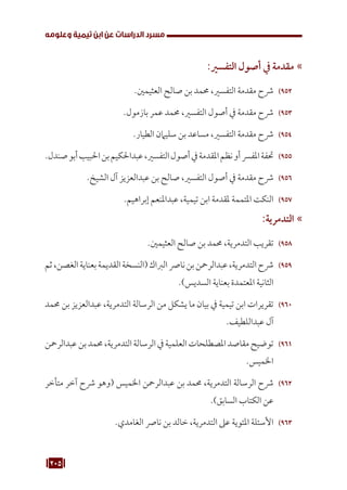 205
‫وعلومه‬ ‫تيمية‬ ‫ابن‬ ‫عن‬ ‫الدراسات‬ ‫مسرد‬
»
»
:‫التفسري‬ ‫أصول‬ ‫يف‬ ‫مقدمة‬
952
95
.‫العثيمني‬ ‫صالح‬ ‫بن‬ ‫حممد‬ ،‫التفسري‬ ‫مقدمة‬ ‫رشح‬
953
95
.‫بازمول‬ ‫عمر‬ ‫حممد‬ ،‫التفسري‬ ‫أصول‬ ‫يف‬ ‫مقدمة‬ ‫رشح‬
954
95
.‫الطيار‬ ‫سليامن‬ ‫بن‬ ‫مساعد‬ ،‫التفسري‬ ‫مقدمة‬ ‫رشح‬
955
95
.‫صندل‬‫أبو‬‫احلبيب‬‫بن‬‫عبداحلكيم‬،‫التفسري‬‫أصول‬‫يف‬‫املقدمة‬‫نظم‬‫أو‬‫املفرس‬‫حتفة‬
956
95
.‫الشيخ‬ ‫آل‬ ‫عبدالعزيز‬ ‫بن‬ ‫صالح‬ ،‫التفسري‬ ‫أصول‬ ‫يف‬ ‫مقدمة‬ ‫رشح‬
957
95
.‫إبراهيم‬ ‫عبداملنعم‬ ،‫تيمية‬ ‫ابن‬ ‫ملقدمة‬ ‫املتممة‬ ‫النكت‬
»
»
:‫التدمرية‬
958
95
.‫العثيمني‬ ‫صالح‬ ‫بن‬ ‫حممد‬ ،‫التدمرية‬ ‫تقريب‬
959
95
‫ثم‬،‫الغصن‬‫بعناية‬‫القديمة‬‫(النسخة‬‫الرباك‬‫نارص‬‫بن‬‫عبدالرمحن‬،‫التدمرية‬‫رشح‬
.)‫السديس‬ ‫بعناية‬ ‫املعتمدة‬ ‫الثانية‬
960
96
‫حممد‬ ‫بن‬ ‫عبدالعزيز‬ ،‫التدمرية‬ ‫الرسالة‬ ‫من‬ ‫يشكل‬ ‫ما‬ ‫بيان‬ ‫يف‬ ‫تيمية‬ ‫ابن‬ ‫تقريرات‬
.‫عبداللطيف‬ ‫آل‬
961
96
‫عبدالرمحن‬‫بن‬‫حممد‬،‫التدمرية‬‫الرسالة‬‫يف‬‫العلمية‬‫املصطلحات‬‫مقاصد‬‫توضيح‬
.‫اخلميس‬
962
96
‫متأخر‬ ‫آخر‬ ‫رشح‬ ‫(وهو‬ ‫اخلميس‬ ‫عبدالرمحن‬ ‫بن‬ ‫حممد‬ ،‫التدمرية‬ ‫الرسالة‬ ‫رشح‬
.)‫السابق‬ ‫الكتاب‬ ‫عن‬
963
96
.‫الغامدي‬ ‫نارص‬ ‫بن‬ ‫خالد‬ ،‫التدمرية‬ ‫عىل‬ ‫املئوية‬ ‫األسئلة‬
 