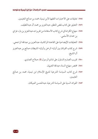 207
‫وعلومه‬ ‫تيمية‬ ‫ابن‬ ‫عن‬ ‫الدراسات‬ ‫مسرد‬
975
97
.‫العثيمني‬ ‫صالح‬ ‫بن‬ ‫حممد‬ ،‫تيمية‬ ‫البن‬ ‫الفقهية‬ ‫االختيارات‬ ‫عىل‬ ‫تعليقات‬
976
97
.‫عبداللطيف‬ ‫آل‬ ‫حممد‬ ‫بن‬ ‫عبدالعزيز‬ ،‫املنطق‬ ‫نقض‬ ‫كتاب‬ ‫عىل‬ ‫التعليق‬
977
97
‫غزاي‬ ،‫باز‬ ‫بن‬ ‫عبدالعزيز‬ ‫تقريرات‬ ‫من‬ ‫االستقامة‬ ‫كتاب‬ ‫رشح‬ ‫يف‬ ‫الكرامة‬ ‫منهاج‬
.‫األسلمي‬ ‫محدان‬ ‫بن‬
978
97
.‫الراجحي‬ ‫عبداهلل‬ ‫بن‬ ‫عبدالعزيز‬ ،‫املراكشية‬ ‫القاعدة‬ ‫عىل‬ ‫اإليضاحية‬ ‫التعليقات‬
979
97
‫عبدالعزيز‬ ‫بن‬ ‫صالح‬ ،‫الشيطان‬ ‫وأولياء‬ ‫الرمحن‬ ‫أولياء‬ ‫بني‬ ‫الفرقان‬ ‫كتاب‬ ‫رشح‬
.‫الشيخ‬ ‫آل‬
980
98
.‫الصاوي‬ ‫صالح‬ ، ‫الرسول‬ ‫شاتم‬ ‫عىل‬ ‫املسلول‬ ‫الصارم‬ ‫تقريب‬
981
98
.‫الغنيامن‬ ‫عبداهلل‬ ،‫السنة‬ ‫منهاج‬ ‫خمترص‬
982
98
‫صالح‬ ‫بن‬ ‫حممد‬ ،‫تيمية‬ ‫ابن‬ ‫اإلسالم‬ ‫لشيخ‬ ‫الرشعية‬ ‫السياسة‬ ‫كتاب‬ ‫رشح‬
.‫العثيمني‬
983
98
.‫العبيكان‬ ‫عبداملحسن‬ ،‫الرشعية‬ ‫السياسة‬ ‫عىل‬ ‫السنية‬ ‫الفوائد‬
 