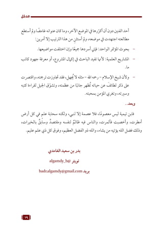 19
‫مدخل‬
‫أستطع‬‫ومل‬‫ا‬ ً
‫غامض‬‫عنوانه‬‫كان‬‫وما‬،‫اآلخر‬‫املوضع‬‫يف‬‫رها‬ّ‫أكر‬‫أن‬‫دون‬‫الفنني‬‫أحد‬
:‫أمرين‬ ‫إال‬ ‫الرتتيب‬ ‫هذا‬ ‫من‬ ِ‫أستثن‬ ‫ومل‬ ،‫موضعه‬ ‫يف‬ ‫اجتهدت‬ ‫مطالعته‬
-
.‫مواضيعها‬ ‫اختلفت‬ ‫وإن‬ ‫ا‬ً‫مجيع‬ ‫أرسدها‬ ‫فإين‬ :‫الواحد‬ ‫املؤمتر‬ ‫بحوث‬
-
‫كاتب‬ ‫جهود‬ ‫معرفة‬ ‫أو‬ ،‫املرشوع‬ ‫إكامل‬ ‫يف‬ ‫الباحث‬ ‫تفيد‬ ‫ألهنا‬ :‫العلمية‬ ‫املشاريع‬
.‫ما‬
-
‫واقترصت‬،‫ترمجته‬‫جتاوزت‬‫فقد‬،‫هل‬ ُ
‫ي‬‫ال‬‫مثله‬-‫اهلل‬‫رمحه‬-‫اإلسالم‬‫شيخ‬‫وألن‬
‫كتبه‬ ‫لقراءة‬ ‫اجليل‬ ‫ق‬ّ‫وتشو‬ ،‫عظمته‬ ‫من‬ ‫ا‬ً‫ب‬‫جان‬ ‫ظهر‬ُ‫ت‬ ‫حياته‬ ‫عن‬ َ
‫لطائف‬ ‫ذكر‬ ‫عىل‬
.‫بمحبته‬ ‫املؤمن‬ ‫وتغري‬ ،‫وسريته‬
..‫وبعد‬
‫أرض‬ ‫كل‬ ‫في‬ ٍ‫علم‬ ‫سحابة‬ ‫ولكنه‬ ،‫لنبي‬ ‫إال‬ ‫عصمة‬ ‫فال‬ ،‫ا‬ً‫م‬‫معصو‬ ‫ليس‬ ‫تيمية‬ ‫فابن‬
،‫بالخيرات‬ ٌ
‫وسابق‬ ٌ‫ومقتصد‬ ‫لنفسه‬ ٌ‫ظالم‬ ‫فيه‬ ‫والناس‬ ،‫فأثمرت‬ ‫وأخصبت‬ ،‫أمطرت‬
.‫عليم‬ ‫علم‬ ‫ذي‬ ‫كل‬ ‫وفوق‬ ،‫العظيم‬ ‫الفضل‬ ‫ذو‬ ‫والله‬ ،‫يشاء‬ ‫من‬ ‫يؤتيه‬ ‫الله‬ ‫فضل‬ ‫وذلك‬
‫الغامدي‬ ‫سعيد‬ ‫بن‬ ‫بدر‬
algamdy_b@ ‫تويتر‬
badr.algamdy@gmail.com ‫بريد‬
 