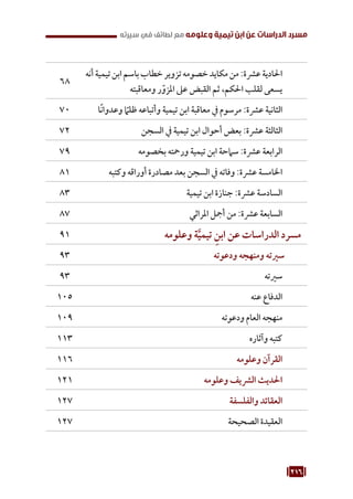 216
‫سيرته‬ ‫في‬ ‫لطائف‬ ‫مع‬ ‫وعلومه‬ ‫تيمية‬ ‫ابن‬ ‫عن‬ ‫الدراسات‬ ‫مسرد‬
‫أنه‬‫تيمية‬‫ابن‬‫باسم‬‫خطاب‬‫تزوير‬‫خصومه‬‫مكايد‬‫من‬:‫عرشة‬‫احلادية‬
‫ومعاقبته‬ ‫ر‬ّ‫املزو‬ ‫عىل‬ ‫القبض‬ ‫ثم‬ ،‫احلكم‬ ‫لقلب‬ ‫يسعى‬
68
‫ًا‬‫ن‬‫وعدوا‬ ً
‫ظلم‬ ‫وأتباعه‬ ‫تيمية‬ ‫ابن‬ ‫معاقبة‬ ‫يف‬ ‫مرسوم‬ :‫عرشة‬ ‫الثانية‬
70
‫السجن‬ ‫يف‬ ‫تيمية‬ ‫ابن‬ ‫أحوال‬ ‫بعض‬ :‫عرشة‬ ‫الثالثة‬
72
‫بخصومه‬ ‫ورمحته‬ ‫تيمية‬ ‫ابن‬ ‫سامحة‬ :‫عرشة‬ ‫الرابعة‬
79
‫وكتبه‬ ‫أوراقه‬ ‫مصادرة‬ ‫بعد‬ ‫السجن‬ ‫يف‬ ‫وفاته‬ :‫عرشة‬ ‫اخلامسة‬
81
‫تيمية‬ ‫ابن‬ ‫جنازة‬ :‫عرشة‬ ‫السادسة‬
83
‫املراثي‬ ‫أمجل‬ ‫من‬ :‫عرشة‬ ‫السابعة‬
87
‫وعلومه‬ ‫ة‬َّ‫تيمي‬ ِ‫ابن‬ ‫عن‬ ‫الدراسات‬ ‫مسرد‬
91
‫ودعوته‬ ‫ومنهجه‬ ‫سريته‬
93
‫سريته‬
93
‫عنه‬ ‫الدفاع‬
105
‫ودعوته‬ ‫العام‬ ‫منهجه‬
109
‫وآثاره‬ ‫كتبه‬
113
‫وعلومه‬ ‫القرآن‬
116
‫وعلومه‬ ‫الرشيف‬ ‫احلديث‬
121
‫والفلسفة‬ ‫العقائد‬
127
‫الصحيحة‬ ‫العقيدة‬
127
 