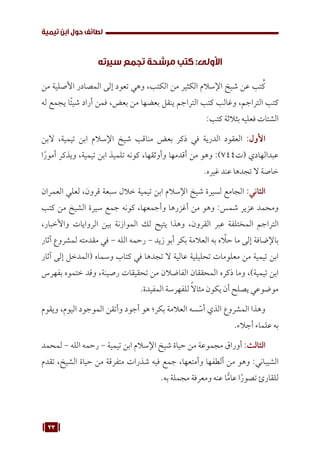 23
‫تيمية‬ ‫ابن‬ ‫حول‬ ‫لطائف‬
‫سيرته‬ ‫تجمع‬ ‫مرشحة‬ ‫كتب‬ :‫األولى‬
‫من‬ ‫األصلية‬ ‫المصادر‬ ‫إلى‬ ‫تعود‬ ‫وهي‬ ،‫الكتب‬ ‫من‬ ‫الكثير‬ ‫اإلسالم‬ ‫شيخ‬ ‫عن‬ ‫تب‬ُ‫ك‬
‫له‬ ‫يجمع‬ ‫ًا‬‫ئ‬‫شي‬ ‫أراد‬ ‫فمن‬ ،‫بعض‬ ‫من‬ ‫بعضها‬ ‫ينقل‬ ‫التراجم‬ ‫كتب‬ ‫وغالب‬ ،‫التراجم‬ ‫كتب‬
:‫كتب‬ ‫بثالثة‬ ‫فعليه‬ ‫الشتات‬
‫البن‬ ،‫تيمية‬ ‫ابن‬ ‫اإلسالم‬ ‫شيخ‬ ‫مناقب‬ ‫بعض‬ ‫ذكر‬ ‫في‬ ‫الدرية‬ ‫العقود‬ :‫األول‬
‫ا‬ً‫أمور‬ ‫ويذكر‬ ،‫تيمية‬ ‫ابن‬ ‫تلميذ‬ ‫كونه‬ ،‫وأوثقها‬ ‫أقدمها‬ ‫من‬ ‫وهو‬ :)744‫(ت‬ ‫عبدالهادي‬
.‫غيره‬ ‫عند‬ ‫تجدها‬ ‫ال‬ ‫خاصة‬
‫العمران‬ ‫لعلي‬ ،‫قرون‬ ‫سبعة‬ ‫خالل‬ ‫تيمية‬ ‫ابن‬ ‫اإلسالم‬ ‫شيخ‬ ‫لسيرة‬ ‫الجامع‬ :‫الثاني‬
‫كتب‬ ‫من‬ ‫الشيخ‬ ‫سيرة‬ ‫جمع‬ ‫كونه‬ ،‫وأجمعها‬ ‫أغزرها‬ ‫من‬ ‫وهو‬ :‫شمس‬ ‫عزير‬ ‫ومحمد‬
،‫واألخبار‬ ‫الروايات‬ ‫بين‬ ‫الموازنة‬ ‫لك‬ ‫يتيح‬ ‫وهذا‬ ،‫القرون‬ ‫عبر‬ ‫المختلفة‬ ‫التراجم‬
‫آثار‬ ‫لمشروع‬ ‫مقدمته‬ ‫في‬ - ‫الله‬ ‫رحمه‬ - ‫زيد‬ ‫أبو‬ ‫بكر‬ ‫العالمة‬ ‫به‬ ‫ه‬ ّ
‫حل‬ ‫ما‬ ‫إلى‬ ‫باإلضافة‬
‫آثار‬ ‫إلى‬ ‫(المدخل‬ ‫وسماه‬ ‫كتاب‬ ‫في‬ ‫تجدها‬ ‫ال‬ ‫عالية‬ ‫تحليلية‬ ‫معلومات‬ ‫من‬ ‫تيمية‬ ‫ابن‬
‫بفهرس‬ ‫ختموه‬ ‫وقد‬ ،‫رصينة‬ ‫تحقيقات‬ ‫من‬ ‫الفاضالن‬ ‫المحققان‬ ‫ذكره‬ ‫وما‬ ،)‫تيمية‬ ‫ابن‬
.‫المفيدة‬ ‫للفهرسة‬ ً‫ال‬‫مثا‬ ‫يكون‬ ‫أن‬ ‫يصلح‬ ‫موضوعي‬
‫ويقوم‬ ،‫اليوم‬ ‫الموجود‬ ‫وأتقن‬ ‫أجود‬ ‫هو‬ ‫بكر؛‬ ‫العالمة‬ ‫سه‬ ّ
‫أس‬ ‫الذي‬ ‫المشروع‬ ‫وهذا‬
.‫أجالء‬ ‫علماء‬ ‫به‬
‫لمحمد‬ - ‫الله‬ ‫رحمه‬ - ‫تيمية‬ ‫ابن‬ ‫اإلسالم‬ ‫شيخ‬ ‫حياة‬ ‫من‬ ‫مجموعة‬ ‫أوراق‬ :‫الثالث‬
‫تقدم‬ ،‫الشيخ‬ ‫حياة‬ ‫من‬ ‫متفرقة‬ ‫شذرات‬ ‫فيه‬ ‫جمع‬ ،‫وأمتعها‬ ‫ألطفها‬ ‫من‬ ‫وهو‬ :‫الشيباني‬
.‫به‬ ‫مجملة‬ ‫ومعرفة‬ ‫عنه‬ ‫ا‬ًّ‫عام‬ ‫ا‬ً‫تصور‬ ‫للقارئ‬
 