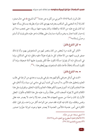 26
‫سيرته‬ ‫في‬ ‫لطائف‬ ‫مع‬ ‫وعلومه‬ ‫تيمية‬ ‫ابن‬ ‫عن‬ ‫الدراسات‬ ‫مسرد‬
‫صغره‬‫حال‬‫في‬‫الشيخ‬‫أن‬(((
‫جدته‬‫عن‬‫به‬‫أثق‬‫من‬‫«أخبرني‬:)749‫(ت‬‫البزار‬‫قال‬
‫عنها‬ ‫يسأله‬ ‫بمسائل‬ ‫بطريقه‬ ‫منزله‬ ‫كان‬ ‫يهودي‬ ‫يعترضه‬ ‫المكتب‬ ‫إلى‬ ‫المضي‬ ‫أراد‬ ‫إذا‬ ‫كان‬
‫ثم‬ !‫منه‬ ‫تعجب‬ ‫حتى‬ ،‫ا‬ً‫سريع‬ ‫عنها‬ ‫يجيبه‬ ‫وكان‬ ،‫والفطنة‬ ‫الذكاء‬ ‫من‬ ‫عليه‬ ‫يلوح‬ ‫كان‬ ‫لما‬
‫أسلم‬‫أن‬‫يلبث‬‫فلم‬،‫عليه‬‫هو‬‫ما‬‫بطالن‬‫على‬‫يدل‬‫مما‬‫بأشياء‬‫يخبره‬‫به‬‫اجتاز‬‫كلما‬‫صار‬‫إنه‬
.(((
»‫إسالمه‬ ‫ُن‬‫س‬‫وح‬
™	
:‫بقليل‬ ‫البلوغ‬ ‫قبل‬
‫ذاك‬ ‫إذ‬ ‫وأنا‬ ،‫بهم‬ ‫المشغوفين‬ ‫من‬ ‫لهم‬ ‫ينتصر‬ ‫كان‬ ‫من‬ ‫لبعض‬ ‫مرة‬ ‫قلت‬ ‫أني‬ ‫«أذكر‬
‫وإما‬ ،‫الدالئل‬ ‫في‬ ‫إما‬ ‫باطل؛‬ ‫ففيه‬ ‫هؤالء‬ ‫يقوله‬ ‫ما‬ ‫كل‬ :‫االحتالم‬ ‫من‬ ‫العهد‬ ‫قريب‬ ‫صغير‬
‫أن‬ ‫وإما‬ ،‫ضعيفة‬ ‫أدلة‬ ‫عليها‬ ‫يقيمون‬ ‫لكن‬ ‫ا‬ًّ‫ق‬‫ح‬ ‫تكون‬ ‫مسألة‬ ‫يقولوا‬ ‫أن‬ ‫إما‬ ‫المسائل؛‬ ‫في‬
.(((
»..‫هذا‬ ‫عظم‬ُ‫ي‬ ‫بهم‬ ‫المشغوف‬ ‫ذلك‬ ‫فأخذ‬ ،ً‫ال‬‫باط‬ ‫المسألة‬ ‫تكون‬
™	
:‫بقليل‬ ‫البلوغ‬ ‫بعد‬
‫طلب‬ ‫في‬ ‫الرغبة‬ ‫من‬ ‫وعندي‬ ،‫بقريب‬ ‫بلوغي‬ ‫بعد‬ ‫بأقوالهم‬ ‫معرفتي‬ ‫أوائل‬ ‫في‬ ‫«كنت‬
‫في‬ ‫أناظره‬ ‫وأنا‬ ،‫سينا‬ ‫ابن‬ ‫منامي‬ ‫في‬ ‫أرى‬ ‫كنت‬ ‫أني‬ ‫أوجب‬ ‫ما‬ ‫األمور‬ ‫هذه‬ ‫وتحقيق‬ ‫العلم‬
‫هذا‬‫مثل‬‫وتقولون‬،‫الخلق‬‫وأذكياء‬‫العالم‬‫عقالء‬‫أنكم‬‫تزعمون‬‫أنتم‬:‫له‬‫وأقول‬‫المقام‬‫هذا‬
‫العقل‬ :‫فأقول‬ ،‫الكالم‬ ‫هذا‬ ‫مثل‬ ‫عليه‬ ‫وأورد‬ ،ً‫ال‬‫عق‬ ‫الناس‬ ‫أضعف‬ ‫يقوله‬ ‫ال‬ ‫الذي‬ ‫الكالم‬
‫عقل‬ ‫عنه‬ ‫يصدر‬ ‫ال‬ ،‫واحد‬ ‫إال‬ ‫عنه‬ ‫يصدر‬ ‫فال‬ ‫الجهات‬ ‫جميع‬ ‫من‬ ‫ا‬ً‫واحد‬ ‫كان‬ ‫إن‬ ‫األول‬
‫تلك‬ :‫قيل‬ ‫ولو‬ ،‫واحد‬ ‫من‬ ‫أكثر‬ ‫الواحد‬ ‫عن‬ ‫صدر‬ ‫فقد‬ ،‫كثرة‬ ‫فيه‬ ‫كان‬ ‫وإن‬ ،‫وفلك‬ ‫ونفس‬
‫صدور‬ ‫زوا‬َّ‫جو‬ ‫إذا‬ ‫ثم‬ ،‫وجود‬ ‫عنها‬ ‫يصدر‬ ‫ال‬ ‫العدمية‬ ‫فاألمور‬ ‫عدمية؛‬ ‫أمور‬ ‫هي‬ ‫الكثرة‬
.‫ثه‬ّ‫حد‬ ‫من‬ ‫عن‬ :‫نسخة‬ ‫وفي‬ (((
.)742( ‫الدرية‬ ‫العقود‬ ‫مع‬ ‫المطبوع‬ ‫العلية‬ ‫األعالم‬ (((
.)27/4( ‫الفتاوى‬ ‫مجموع‬ (((
 