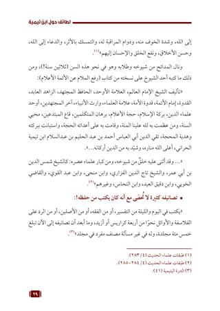 29
‫تيمية‬ ‫ابن‬ ‫حول‬ ‫لطائف‬
،‫الله‬ ‫إلى‬ ‫والدعاء‬ ،‫باألثر‬ ‫والتمسك‬ ،‫له‬ ‫المراقبة‬ ‫ودوام‬ ،‫منه‬ ‫الخوف‬ ‫وشدة‬ ،‫الله‬ ‫إلى‬
.(((
»‫إليهم‬ ‫واإلحسان‬ ‫الخلق‬ ‫ونفع‬ ،‫األخالق‬ ‫وحسن‬
‫ومن‬ ،)!‫سنة‬ ‫(ثالثين‬ ‫السن‬ ‫هذه‬ ‫نحو‬ ‫في‬ ‫وهو‬ ‫وطالبه‬ ‫شيوخه‬ ‫من‬ ‫المدائح‬ ‫ونال‬
:)‫األعالم‬ ‫األئمة‬ ‫عن‬ ‫المالم‬ ‫(رفع‬ ‫كتاب‬ ‫من‬ ‫نسخته‬ ‫على‬ ‫الشيوخ‬ ‫أحد‬ ‫كتبه‬ ‫ما‬ ‫ذلك‬
،‫العابد‬ ‫الزاهد‬ ،‫المجتهد‬ ‫الحافظ‬ ،‫األوحد‬ ‫العالمة‬ ،‫العالم‬ ‫اإلمام‬ ‫الشيخ‬ ‫«تأليف‬
‫أوحد‬،‫المجتهدين‬‫آخر‬،‫األنبياء‬‫وارث‬،‫العلماء‬‫عالمة‬،‫األمة‬‫قدوة‬،‫األئمة‬‫إمام‬،‫القدوة‬
‫محيي‬ ،‫المبتدعين‬ ‫قاع‬ ،‫المتكلمين‬ ‫برهان‬ ،‫األعالم‬ ‫حجة‬ ،‫اإلسالم‬ ‫بركة‬ ،‫الدين‬ ‫علماء‬
‫ببركته‬ ‫واستبانت‬ ،‫الحجة‬ ‫أعدائه‬ ‫على‬ ‫به‬ ‫وقامت‬ ،‫المنة‬ ‫علينا‬ ‫لله‬ ‫به‬ ‫عظمت‬ ‫ومن‬ ،‫السنة‬
‫تيمية‬ ‫ابن‬ ‫عبدالسالم‬ ‫بن‬ ‫الحليم‬ ‫عبد‬ ‫بن‬ ‫أحمد‬ ‫العباس‬ ‫أبي‬ ‫الدين‬ ‫تقي‬ ،‫المحجة‬ ‫وهدية‬
.»...‫أركانه‬ ‫الدين‬ ‫من‬ ‫به‬ ‫د‬ّ‫وشي‬ ،‫مناره‬ ‫الله‬ ‫أعلى‬ ،‫الحراني‬
‫الدين‬‫شمس‬‫كالشيخ‬:‫عصره‬‫علماء‬‫كبار‬‫ومن‬،‫شيوخه‬‫من‬ ٌ
‫خلق‬‫عليه‬‫أثنى‬‫وقد‬...«
‫والقاضي‬ ،‫القوي‬ ‫عبد‬ ‫وابن‬ ،‫منجى‬ ‫وابن‬ ،‫الفزاري‬ ‫الدين‬ ‫تاج‬ ‫والشيخ‬ ،‫عمر‬ ‫أبي‬ ‫بن‬
.(((
»‫وغيرهم‬ ،‫النحاس‬ ‫وابن‬ ،‫العيد‬ ‫دقيق‬ ‫وابن‬ ،‫الخويي‬
™	
:!‫حفظه‬ ‫من‬ ‫يكتب‬ ‫كان‬ ‫أنه‬ ‫مع‬ َ
‫ص‬ ُ
‫ت‬ ‫ال‬ ‫كثرية‬ ‫تصانيفه‬
‫على‬‫الرد‬‫من‬‫أو‬،‫األصلين‬‫من‬‫أو‬،‫الفقه‬‫من‬‫أو‬،‫التفسير‬‫من‬‫والليلة‬‫اليوم‬‫في‬‫«يكتب‬
‫تبلغ‬ ‫اآلن‬ ‫إلى‬ ‫تصانيفه‬ ‫أن‬ ‫أبعد‬ ‫وما‬ ،‫أزيد‬ ‫أو‬ ‫كراريس‬ ‫أربعة‬ ‫من‬ ‫ا‬ً‫نحو‬ ‫واألوائل‬ ‫الفالسفة‬
.(((
»‫مجلد‬ ‫في‬ ‫مفرد‬ ‫مصنف‬ ‫مسألة‬ ‫غير‬ ‫في‬ ‫وله‬ ،‫مجلدة‬ ‫مئة‬ ‫خمس‬
.)283/4( ‫الحديث‬ ‫علماء‬ ‫طبقات‬ (((
.)285-284/4( ‫الحديث‬ ‫علماء‬ ‫طبقات‬ (((
.)41( ‫اليتيمية‬ ‫الدرة‬ (((
 