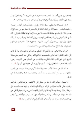 33
‫تيمية‬ ‫ابن‬ ‫حول‬ ‫لطائف‬
‫لم‬ ‫ن‬َ‫م‬ ‫لكن‬ ،‫األسود‬ ‫الحيوان‬ ‫في‬ ‫البيضاء‬ ‫كالشامة‬ ‫العصر‬ ‫هذا‬ ‫أهل‬ ‫جميع‬ ‫بين‬ ‫جعلكم‬
.»..‫العافية‬ ‫من‬ ‫فيه‬ ‫هو‬ ‫ما‬ ‫قدر‬ ‫يدري‬ ‫ال‬ ‫الناس‬ ‫أحوال‬ ‫يتعرف‬ ‫ولم‬ ‫األقطار‬ ‫إلى‬ ‫يسافر‬
‫السماء‬‫من‬‫أنزله‬‫الذي‬‫دينه‬‫حقيقة‬‫عن‬‫الرجل‬‫هذا‬‫بواسطة‬‫ولكم‬‫لنا‬‫الله‬‫كشف‬‫«حتى‬
‫ق‬َ‫ر‬ِ‫الف‬ ‫هذه‬ ‫بين‬ ‫أعمارهم‬ ‫يعيشون‬ ‫ا‬ً‫م‬‫أقوا‬ ‫الدنيا‬ ‫آفاق‬ ‫في‬ ‫أن‬ ‫واعلموا‬ ،‫لعباده‬ ‫وارتضاه‬
‫الله‬ ‫فاشكروا‬ ،‫هكذا‬ ‫إال‬ ‫اإلسالم‬ ‫يعرفون‬ ‫فال‬ ،‫اإلسالم‬ ‫حقيقة‬ ‫البدع‬ ‫تلك‬ ‫أن‬ ‫يعتقدون‬
‫الله‬ ‫وهداكم‬ ،‫دينكم‬ ‫أعالم‬ ‫لكم‬ ‫ن‬َّ‫بي‬ ‫من‬ ‫الهجرة‬ ‫من‬ ‫السبعمائة‬ ‫رأس‬ ‫في‬ ‫لكم‬ ‫أقام‬ ‫الذي‬
‫وانحرافاتهم‬ ‫العباد‬ ‫ضالالت‬ ‫المحمدي‬ ‫النور‬ ‫بهذا‬ ‫لكم‬‫ن‬َّ‫وبي‬ ،‫شريعته‬‫نهج‬ ‫إلى‬ ‫وإيانا‬ ‫به‬
.»...‫السقيم‬ ‫من‬ ‫والصحيح‬ ‫المستقيم‬ ‫من‬ ‫الزائغ‬ ‫تعرفون‬ ‫فصرتم‬
‫طريقكم‬ ‫واعرفوا‬ ،‫بذلك‬ ‫قيامكم‬ ‫من‬ ‫عليكم‬ ‫الله‬ ‫أنعم‬ ‫ما‬ ‫حق‬ ‫إخواني‬ ‫اعرفوا‬ ‫«ثم‬
‫سيدنا‬ ‫مثل‬ ‫العصر‬ ‫هذا‬ ‫في‬ ‫ولنا‬ ‫لكم‬ ‫أقام‬ ‫أن‬ ‫وهو‬ ،‫عليها‬ ‫تعالى‬ ‫الله‬ ‫واشكروا‬ ‫ذلك‬ ‫إلى‬
‫وحيرة‬ ‫الشبهات‬ ‫عمى‬ ‫البصائر‬ ‫عن‬ ‫به‬ ‫وكشف‬ ،‫القلوب‬ ‫أقفال‬ ‫به‬ ‫الله‬ ‫فتح‬ ‫الذي‬ ‫الشيخ‬
.»... ‫الرسول‬ ‫دين‬ ‫حقيقة‬ ‫إلى‬ ِ‫يهتد‬ ‫ولم‬ ،‫الفرق‬ ‫هذه‬ ‫بين‬ ‫العقل‬ ‫تاه‬ ‫حيث‬ ‫الضالالت؛‬
‫الغيب‬ ‫في‬ ‫حرماته‬ ‫وحفظ‬ ‫ألوامره‬ ‫واالنفعال‬ ‫معه‬ ‫األدب‬ ‫حفظ‬ ‫في‬ ‫الله‬ ‫«فالله‬
‫في‬ ‫له‬ ‫واالنتصار‬ ‫غيبته‬ ‫ورد‬ ‫وتنقصه‬ ‫أبغضه‬ ‫من‬ ‫ومجانبة‬ ،‫أحبه‬ ‫من‬ ‫وحب‬ ‫والشهادة‬
.‫الحق‬
‫وأذواقهم‬ ‫الناس‬ ‫وعرف‬ ،‫األقاليم‬ ‫إلى‬ ‫سافر‬ ‫من‬ ‫هنا‬ ‫أن‬ ‫الله‬ ‫رحمكم‬ ‫واعلموا‬
‫مثل‬ ‫السماء‬ ‫تحت‬ ‫أديم‬ ‫ير‬ ‫لم‬ ‫والله‬ ‫ثم‬ ‫والله‬ ‫ثم‬ ‫فوالله‬ ،‫أحوالهم‬ ‫غالب‬ ‫على‬ ‫وأشرف‬
‫حق‬ ‫في‬ ‫ا‬ً‫م‬‫وقيا‬ ‫نفسه‬ ‫حق‬ ‫في‬ ‫ا‬ً‫وحلم‬ ‫ا‬ً‫م‬‫وكر‬ ‫ا‬ً‫واتباع‬ ‫ا‬ً‫ق‬‫وخل‬ ً‫ال‬‫وحا‬ ً‫ال‬‫وعم‬ ‫ا‬ً‫علم‬ ‫شيخكم‬
‫وأعالهم‬ ‫وأنفذهم‬ ،‫ا‬ً‫م‬‫وعز‬ ‫ا‬ً‫علم‬ ‫وأصحهم‬ ‫ا‬ً‫عقد‬ ‫الناس‬ ‫أصدق‬ ‫حرماته‬ ‫انتهاك‬ ‫عند‬ ‫الله‬
. ‫محمد‬ ‫لنبيه‬ ‫ا‬ً‫اتباع‬ ‫وأكملهم‬ ‫ا‬ًّ‫ف‬‫ك‬ ‫وأسخاهم‬ ‫همة‬ ‫وقيامه‬ ‫الحق‬ ‫انتصار‬ ‫في‬
 