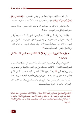 37
‫تيمية‬ ‫ابن‬ ‫حول‬ ‫لطائف‬
َ‫ق‬َ‫ه‬َ‫ز‬َ‫و‬ ُّ‫ق‬ َ
‫ح‬ْ‫ل‬‫ا‬ َ‫ء‬‫ا‬ َ‫{ج‬ :‫وقلنا‬ ،‫فيه‬ ‫وضربنا‬ ،‫منهم‬ ‫المعاول‬ ‫والشيخ‬ ‫أنا‬ ‫فأخذت‬ :‫قال‬
.‫فداه‬ ‫نحن‬ ‫نكون‬‫شيء‬‫منه‬ ‫ًا‬‫د‬‫أح‬ ‫أصاب‬ ‫إن‬ .]81 :‫[اإلسراء‬ }‫ا‬ً‫ق‬‫و‬ُ‫ه‬َ‫ز‬ َ‫ن‬ َ
‫ك‬ َ‫ل‬ِ‫اط‬َ‫ب‬ْ‫ل‬‫ا‬ َّ‫ِإن‬ ُ‫ل‬ِ‫اط‬َ‫ب‬ْ‫ل‬‫ا‬
‫مجسدة‬ ‫حجارة‬ ‫صنمين‬ ‫خلفه‬ ‫فوجدنا‬ ،‫كسرناه‬ ‫حتى‬ ‫بالضرب‬ ‫فيه‬ ‫الناس‬ ‫وتابعنا‬
!‫ونصف‬ ‫شبر‬ ‫نحو‬ ‫صنم‬ ‫كل‬ ‫طول‬ ،‫مصورة‬
‫يكسر‬ ً‫ال‬‫رج‬ ‫لدينك‬ ‫أقم‬ ‫«اللهم‬ :‫النووي‬ ‫الشيخ‬ ‫قال‬ :‫الدين‬ ‫شرف‬ ‫الشيخ‬ ‫وقال‬
‫محيي‬ ‫الشيخ‬ ‫كرامات‬ ‫من‬ ‫فهذا‬ ،»‫جيرون‬ ‫فيه‬ ‫الذي‬ ‫القبر‬ ‫ويخرب‬ ،‫ق‬ّ‫ل‬‫المخ‬ ‫العمود‬
‫الناس‬ ‫أصاب‬ ‫وما‬ ،‫الحمد‬ ‫ولله‬ ‫فكسرناه‬ - ‫دعاؤه‬ ‫جيب‬ُ‫ت‬‫اس‬ ‫حيث‬ ‫النووي‬ :‫أي‬ - ‫الدين‬
.(((
»‫وحده‬ ‫لله‬ ‫والحمد‬ ،‫الخير‬ ‫إال‬ ‫ذلك‬ ‫من‬
™	
‫كانوا‬ ‫ما‬ ‫كذب‬ ‫للناس‬ ‫ليفضح‬ ‫ذكاءه‬ ‫اإلسالم‬ ‫شيخ‬ ‫استعمل‬ ‫أخرى‬ ‫حادثة‬ ‫ويف‬
:‫به‬ ‫يتربكون‬
‫عرف‬ُ‫ي‬ - )‫(العالفين‬ ‫في‬ )‫اللحم‬ ‫(قبة‬ ‫خلف‬ ‫الذي‬ ‫المسجد‬ ‫في‬ ‫أن‬ ‫الشيخ‬ ‫بلغ‬ ‫«قد‬
‫الزمان‬ ‫قديم‬ ‫من‬ ‫ا‬ً‫ن‬‫إنسا‬ ‫أن‬ ‫الناس‬ ‫بين‬ ‫شاع‬ ‫وقد‬ ،‫سوداء‬ ‫بالطة‬ - )‫الكف‬ ‫(مسجد‬ ‫باسم‬
‫بالذي‬ ‫الناس‬ ‫ثت‬ّ‫حد‬ ‫إن‬ ،‫الله‬ ‫رسول‬ ‫يا‬ :‫فقال‬ ‫بأمور‬ ‫ثه‬ّ‫وحد‬  ‫النبي‬ ‫منامه‬ ‫في‬ ‫رأى‬
،‫صدقك‬ ‫على‬ ً‫ال‬‫دلي‬ ‫البالطة‬ ‫هذه‬ ‫في‬ ‫اليمين‬ ‫كفي‬ ‫هذا‬ :‫له‬ ‫فقال‬ ،‫يصدقونني‬ ‫ال‬ ‫حدثتني‬
‫عليه‬ ‫الناس‬ ‫وانعكف‬ ،‫أصابع‬ ‫وخمس‬ ‫كف‬ ‫موضع‬ ‫فيها‬ ‫فبقي‬ ،‫فغاص‬ ،‫فيها‬ ‫كفه‬ َّ
‫وحط‬
.‫واالستسقاء‬ ،‫به‬ ‫والتبرك‬ ‫له‬ ‫بالنذر‬ - ‫ذكر‬ ‫كما‬ -
:‫بعنوان‬ ‫رسالة‬ ‫وهي‬ ،‫بعدها‬ ‫فما‬ )134( ‫قرون‬ ‫سبعة‬ ‫خالل‬ ‫تيمية‬ ‫ابن‬ ‫اإلسالم‬ ‫شيخ‬ ‫لسيرة‬ ‫الجامع‬ (((
‫بن‬ ‫إبراهيم‬ ‫اإلسالم‬ ‫شيخ‬ ‫لخادم‬ ،‫األحجار‬ ‫تكسير‬ ‫في‬ ‫وذلك‬ ‫به‬ ‫وتفرد‬ ‫تيمية‬ ‫ابن‬ ‫به‬ ‫قام‬ ‫فيما‬ ‫فصل‬
‫اإلسالم‬ ‫شيخ‬ ‫حياة‬ ‫من‬ ‫ناحية‬ :‫بعنوان‬ ‫الخطيب‬ ‫الدين‬ ‫محب‬ ‫بعناية‬ ‫ا‬ً‫قديم‬ ‫بعت‬ُ‫ط‬ ‫وقد‬ ،‫الغياني‬ ‫أحمد‬
.‫تيمية‬ ‫ابن‬
 