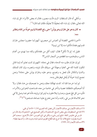 42
‫سيرته‬ ‫في‬ ‫لطائف‬ ‫مع‬ ‫وعلومه‬ ‫تيمية‬ ‫ابن‬ ‫عن‬ ‫الدراسات‬ ‫مسرد‬
‫شاء‬ ‫إن‬ ‫قل‬ :‫األمراء‬ ‫بعض‬ ‫له‬ ‫فقال‬ ،‫منصور‬ ‫فأنت‬ ‫اثبت‬ :‫للسلطان‬ ‫قال‬ ‫أنه‬ ‫كي‬ ُ
‫وح‬
.(((
»‫قال‬ ‫كما‬ ‫فكان‬ ،‫ا‬ً‫ق‬‫تعلي‬ ‫ال‬ ‫ا‬ً‫ق‬‫تحقي‬ ‫الله‬ ‫شاء‬ ‫إن‬ :‫فقال‬ ،‫تعالى‬ ‫الله‬
™	
‫وتطاير‬‫قتله‬‫من‬‫ا‬ً‫ف‬‫خو‬‫ثياهبم‬‫القضاة‬‫رفع‬‫حتى‬!‫ن‬ِّ‫م‬‫يؤ‬‫وهو‬‫غازان‬‫عىل‬‫يدعو‬‫كان‬
:‫دمه‬
‫غازان‬ ‫مجلس‬ ‫حضروا‬ ‫لما‬ ‫أنهم‬ :‫صصري‬ ‫ابن‬ ‫العباس‬ ‫أبو‬ ‫القضاة‬ ‫قاضي‬ ‫«أخبرنا‬
!‫تيمية‬ ‫ابن‬ ‫إال‬ ‫منه‬ ‫فأكلوا‬ ‫ا‬ً‫م‬‫طعا‬ ‫لهم‬ ‫قدم‬
‫أغنام‬ ‫من‬ ‫نهبتم‬ ‫مما‬ ‫وكله‬ ‫طعامكم‬ ‫من‬ ‫آكل‬ ‫كيف‬ :‫فقال‬ ‫تأكل؟‬ ‫ال‬ َ‫م‬ِ‫ل‬ :‫له‬ ‫فقيل‬
!‫الناس؟‬ ‫أشجار‬ ‫من‬ ‫قطعتم‬ ‫مما‬ ‫وطبختموه‬ ،‫الناس‬
‫قاتل‬ ‫إنما‬ ‫أنه‬ ‫تعلم‬ ‫كنت‬ ‫إن‬ ‫اللهم‬ :‫دعائه‬ ‫في‬ ‫فقال‬ ،‫الدعاء‬ ‫منه‬ ‫طلب‬ ‫غازان‬ ‫إن‬ ‫ثم‬
‫للملك‬ ‫كان‬ ‫وإن‬ ،‫وتنصره‬ ‫تؤيده‬ ‫فأن‬ ‫سبيلك‬ ‫في‬ ‫ا‬ً‫د‬‫وجها‬ ‫العليا‬ ‫هي‬ ‫الله‬ ‫كلمة‬ ‫لتكون‬
‫ونحن‬ !‫دعائه‬ ‫على‬ ‫ن‬ّ‫م‬‫يؤ‬ ‫وغازان‬ ‫عليه‬ ‫يدعو‬ ،‫وتصنع‬ ‫به‬ ‫تفعل‬ ‫فأن‬ ‫والتكاثر‬ ‫والدنيا‬
.‫بدمه‬ ‫فيطرطش‬ ‫قتل‬ُ‫ي‬ ‫أن‬ ‫ا‬ً‫ف‬‫خو‬ ‫ثيابنا‬ ‫نجمع‬
‫وال‬ :‫فقال‬ ،‫هنا‬ ‫من‬ ‫نصحبك‬ ‫ما‬ ‫ونحن‬ ‫معك‬ ‫تهلكنا‬ ‫كدت‬ :‫له‬ ‫قلنا‬ ‫خرجنا‬ ‫لما‬ ‫ثم‬
،‫واألمراء‬ ‫الخوانين‬ ‫فتسامعت‬ ،‫معه‬ ‫من‬ ‫خاصة‬ ‫في‬ ‫وتأخر‬ ‫عصبة‬ ‫فانطلقنا‬ ،‫أصحبكم‬ ‫أنا‬
‫في‬‫إال‬‫وصل‬‫فما‬‫هو‬‫فأما‬،‫برؤيته‬‫ليتبركوا‬‫به‬‫يتالحقون‬‫وصاروا‬،‫عميق‬ ّ
‫فج‬‫كل‬‫من‬‫فأتوه‬
.(((
»(((
‫فسلحونا‬ ،‫جماعة‬ ‫علينا‬ ‫فخرج‬ ‫نحن‬ ‫وأما‬ ،‫ركابه‬ ‫في‬ ‫فارس‬ ‫ثالثمائة‬ ‫نحو‬
.‫ظبي‬ ‫أبو‬ ‫ط‬ )701/5( ‫العمري‬ ‫الله‬ ‫فضل‬ ‫البن‬ ‫األمصار‬ ‫ممالك‬ ‫في‬ ‫األبصار‬ ‫مسالك‬ (((
‫ابن‬ ‫قال‬ ‫وقد‬ ،)‫(شلحونا‬ :‫هي‬ ‫الصحيح‬ ‫وأظن‬ ،)‫(فسلخونا‬ :‫النسخ‬ ‫بعض‬ ‫وفي‬ ،‫المخطوط‬ ‫في‬ ‫كذا‬ (((
‫أهل‬ ‫سمعت‬ :‫األزهري‬ ‫«قال‬ :‫العروس‬ ‫تاج‬ ‫في‬ ‫ولكن‬ ،‫بشيء‬ ‫ليس‬ ‫شلح‬ :‫اللغة‬ ‫مقاييس‬ ‫في‬ ‫فارس‬
.»‫نبطية‬ ‫وأحسبها‬ :‫قال‬ ،‫وعروه‬ ‫ثيابه‬ ‫فسلبوه‬ ‫الطريق‬ ‫طاع‬ُ‫ق‬ ‫عليه‬ ‫خرج‬ ‫إذا‬ :‫فالن‬ ‫شلح‬ :‫يقولون‬ ‫السواد‬
.)699 /5( ‫األبصار‬ ‫مسالك‬ (((
 