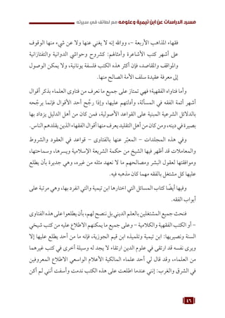 46
‫سيرته‬ ‫في‬ ‫لطائف‬ ‫مع‬ ‫وعلومه‬ ‫تيمية‬ ‫ابن‬ ‫عن‬ ‫الدراسات‬ ‫مسرد‬
‫الوقوف‬ ‫منها‬ ‫يشء‬ ‫عن‬ ‫وال‬ ‫عنها‬ ‫يغني‬ ‫ال‬ ‫إنه‬ ‫وواهلل‬ ،- ‫األربعة‬ ‫املذاهب‬ ‫فقهاء‬
‫والتفتازانية‬ ‫الدوانية‬ ‫وحوايش‬ ‫كرشوح‬ :‫وأمثاهلم‬ ‫األشاعرة‬ ‫كتب‬ ‫أشهر‬ ‫عىل‬
‫الوصول‬ ‫يمكن‬ ‫وال‬ ،‫يونانية‬ ‫فلسفة‬ ‫الكتب‬ ‫هذه‬ ‫أكثر‬ ‫فإن‬ ،‫واملقاصد‬ ‫واملواقف‬
.‫منها‬ ‫الصالح‬ ‫األمة‬ ‫سلف‬ ‫عقيدة‬ ‫معرفة‬ ‫إىل‬
‫أقوال‬ ‫بذكر‬ ‫العلماء‬ ‫فتاوى‬ ‫من‬ ‫نعرف‬ ‫ما‬ ‫جميع‬ ‫على‬ ‫تمتاز‬ ‫فهي‬ ‫الفقهية؛‬ ‫فتاواه‬ ‫وأما‬
‫حه‬ ّ
‫يرج‬ ‫فإنما‬ ‫األقوال‬ ‫أحد‬ ‫ح‬ َّ
‫رج‬ ‫وإذا‬ ،‫عليها‬ ‫وأدلتهم‬ ،‫المسألة‬ ‫في‬ ‫الفقه‬ ‫أئمة‬ ‫أشهر‬
‫بها‬ ‫يزداد‬ ‫الدليل‬ ‫أهل‬ ‫من‬ ‫كان‬ ‫فمن‬ ،‫األصولية‬ ‫القواعد‬ ‫على‬ ‫المبنية‬ ‫الشرعية‬ ‫بالدالئل‬
.‫الناس‬‫يقلدهم‬‫الذين‬‫الفقهاء‬‫أقوال‬‫منها‬‫يعرف‬‫التقليد‬‫أهل‬‫من‬‫كان‬‫ومن‬،‫دينه‬‫في‬‫بصيرة‬
‫والشروط‬ ‫العقود‬ ‫في‬ ‫قواعد‬ - ‫بالفتاوى‬ ‫عنها‬ ‫ر‬ّ‫المعب‬ - ‫المجلدات‬ ‫هذه‬ ‫وفي‬
،‫وسماحتها‬ ،‫ويسرها‬ ‫اإلسالمية‬ ‫الشريعة‬ ‫حكمة‬ ‫من‬ ‫الشيخ‬ ‫فيها‬ ‫أظهر‬ ‫قد‬ ‫والمعامالت‬
‫يطلع‬ ‫بأن‬ ‫جديرة‬ ‫وهي‬ ،‫غيره‬ ‫من‬ ‫مثله‬ ‫نعهد‬ ‫ال‬ ‫ما‬ ‫ومصالحهم‬ ‫البشر‬ ‫لعقول‬ ‫وموافقتها‬
.‫فيه‬ ‫مذهبه‬ ‫كان‬ ‫مهما‬ ‫بالفقه‬ ‫مشتغل‬ ‫كل‬ ‫عليها‬
‫على‬ ‫مرتبة‬ ‫وهي‬ ،‫بها‬ ‫انفرد‬ ‫والتي‬ ‫تيمية‬ ‫ابن‬ ‫اختارها‬ ‫التي‬ ‫المسائل‬ ‫كتاب‬ ‫ا‬ ً
‫أيض‬ ‫وفيها‬
.‫الفقه‬ ‫أبواب‬
‫الفتاوى‬‫هذه‬‫على‬‫يطلعوا‬‫بأن‬،‫لهم‬‫ننصح‬‫بل‬‫الديني‬‫بالعلم‬‫المشتغلين‬‫جميع‬‫فنحث‬
‫شيخي‬‫كتب‬‫من‬‫عليه‬‫االطالع‬‫يمكنهم‬‫ما‬‫جميع‬‫وعلى‬-‫والكالمية‬‫الفقهية‬‫الكتب‬‫أو‬-
‫إال‬ ‫عليها‬ ‫يطلع‬ ‫أحد‬ ‫من‬ ‫ما‬ ‫فإنه‬ ،‫الجوزية‬ ‫قيم‬ ‫ابن‬ ‫وتلميذه‬ ‫تيمية‬ ‫ابن‬ :‫ونصيريها‬ ‫السنة‬
‫غيرهما‬ ‫كتب‬ ‫في‬ ‫أخرى‬ ‫وسيلة‬ ‫له‬ ‫يجد‬ ‫ال‬ ‫ارتقاء‬ ‫الدين‬ ‫علوم‬ ‫في‬ ‫ارتقى‬ ‫قد‬ ‫نفسه‬ ‫ويرى‬
‫المعروفين‬ ‫االطالع‬ ‫الواسعي‬ ‫األعالم‬ ‫المالكية‬ ‫علماء‬ ‫أحد‬ ‫لي‬ ‫قال‬ ‫وقد‬ ،‫العلماء‬ ‫من‬
‫أكن‬ ‫لم‬ ‫أنني‬ ‫وأسفت‬ ‫ندمت‬ ‫الكتب‬ ‫هذه‬ ‫على‬ ‫اطلعت‬ ‫عندما‬ ‫إنني‬ :‫والغرب‬ ‫الشرق‬ ‫في‬
 
