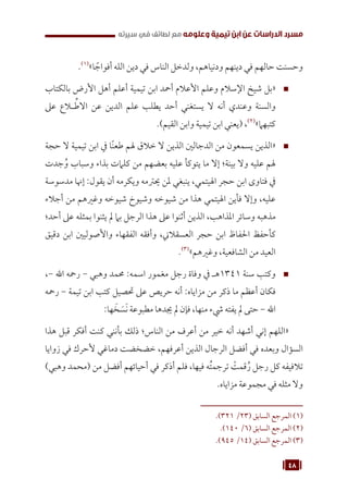 48
‫سيرته‬ ‫في‬ ‫لطائف‬ ‫مع‬ ‫وعلومه‬ ‫تيمية‬ ‫ابن‬ ‫عن‬ ‫الدراسات‬ ‫مسرد‬
.(((
»‫ا‬ ً
‫أفواج‬ ‫الله‬ ‫دين‬ ‫في‬ ‫الناس‬ ‫ولدخل‬ ،‫ودنياهم‬ ‫دينهم‬ ‫في‬ ‫حالهم‬ ‫وحسنت‬
™
™
‫بالكتاب‬ ‫األرض‬ ‫أهل‬ ‫أعلم‬ ‫تيمية‬ ‫ابن‬ ‫أمحد‬ ‫األعالم‬ ‫وعلم‬ ‫اإلسالم‬ ‫شيخ‬ ‫«بل‬
‫عىل‬ ‫ـاع‬
‫ـ‬ ِّ‫االط‬ ‫عن‬ ‫الدين‬ ‫علم‬ ‫يطلب‬ ‫أحد‬ ‫يستغني‬ ‫ال‬ ‫أنه‬ ‫وعندي‬ ‫والسنة‬
.)‫القيم‬ ‫وابن‬ ‫تيمية‬ ‫ابن‬ ‫(يعني‬ ،(((
»‫كتبهام‬
™
™
‫حجة‬ ‫ال‬ ‫تيمية‬ ‫ابن‬ ‫يف‬ ‫ًا‬‫ن‬‫طع‬ ‫هلم‬ ‫خالق‬ ‫ال‬ ‫الذين‬ ‫الدجالني‬ ‫من‬ ‫يسمعون‬ ‫«الذين‬
‫جدت‬ُ‫و‬ ‫وسباب‬ ‫بذاء‬ ‫كلامت‬ ‫من‬ ‫بعضهم‬ ‫عليه‬ ‫يتوكأ‬ ‫ما‬ ‫إال‬ ‫بينة؛‬ ‫وال‬ ‫عليه‬ ‫هلم‬
‫مدسوسة‬ ‫إهنا‬ :‫يقول‬ ‫أن‬ ‫ويكرمه‬ ‫حيرتمه‬ ‫ملن‬ ‫ينبغي‬ ،‫اهليتمي‬ ‫حجر‬ ‫ابن‬ ‫فتاوى‬ ‫يف‬
‫أجالء‬ ‫من‬ ‫وغريهم‬ ‫شيوخه‬ ‫وشيوخ‬ ‫شيوخه‬ ‫من‬ ‫هذا‬ ‫اهليتمي‬ ‫فأين‬ ‫وإال‬ ،‫عليه‬
‫أحد؛‬ ‫عىل‬ ‫بمثله‬ ‫يثنوا‬ ‫مل‬ ‫بام‬ ‫الرجل‬ ‫هذا‬ ‫عىل‬ ‫أثنوا‬ ‫الذين‬ ،‫املذاهب‬ ‫وسائر‬ ‫مذهبه‬
‫دقيق‬ ‫ابن‬ ‫واألصوليني‬ ‫الفقهاء‬ ‫وأفقه‬ ،‫العسقالين‬ ‫حجر‬ ‫ابن‬ ‫احلفاظ‬ ‫كأحفظ‬
.(((
»‫وغريهم‬ ،‫الشافعية‬ ‫من‬ ‫العيد‬
™
™
،- ‫اهلل‬ ‫رمحه‬ - ‫وهبي‬ ‫حممد‬ :‫اسمه‬ ‫مغمور‬ ‫رجل‬ ‫وفاة‬ ‫يف‬ ‫هـ‬1341 ‫سنة‬ ‫وكتب‬
‫رمحه‬ - ‫تيمة‬ ‫ابن‬ ‫كتب‬ ‫حتصيل‬ ‫عىل‬ ‫حريص‬ ‫أنه‬ :‫مزاياه‬ ‫من‬ ‫ذكر‬ ‫ما‬ ‫أعظم‬ ‫فكان‬
:‫ها‬ َ
‫خ‬ َ‫س‬َ‫ن‬ ‫مطبوعة‬ ‫جيدها‬ ‫مل‬ ‫فإن‬ ،‫منها‬ ‫يشء‬ ‫يفته‬ ‫مل‬ ‫حتى‬ - ‫اهلل‬
‫هذا‬ ‫قبل‬ ‫أفكر‬ ‫كنت‬ ‫بأنني‬ ‫ذلك‬ ‫الناس؛‬ ‫من‬ ‫أعرف‬ ‫من‬ ‫خير‬ ‫أنه‬ ‫أشهد‬ ‫إني‬ ‫«اللهم‬
‫زوايا‬ ‫في‬ ‫ألحرك‬ ‫دماغي‬ ‫خضخضت‬ ،‫أعرفهم‬ ‫الذين‬ ‫الرجال‬ ‫أفضل‬ ‫في‬ ‫وبعده‬ ‫السؤال‬
)‫وهبي‬ ‫(محمد‬ ‫من‬ ‫أفضل‬ ‫أحيائهم‬ ‫في‬ ‫أذكر‬ ‫فلم‬ ،‫فيها‬ ‫ه‬ُ‫ت‬‫ترجم‬ ْ
‫قمت‬ُ‫ر‬ ‫رجل‬ ‫كل‬ ‫تالفيفه‬
.‫مزاياه‬ ‫مجموعة‬ ‫في‬ ‫مثله‬ ‫وال‬
.)321 /23( ‫السابق‬ ‫المرجع‬ (((
.)140 /6( ‫السابق‬ ‫المرجع‬ (((
.)945 /14( ‫السابق‬ ‫المرجع‬ (((
 