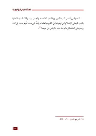 49
‫تيمية‬ ‫ابن‬ ‫حول‬ ‫لطائف‬
‫العناية‬ ‫شديد‬ ‫وكان‬ ،‫بها‬ ‫والعمل‬ ‫لالهتداء‬ ‫ويطالعها‬ ‫الدين‬ ‫كتب‬ ‫أنفس‬ ‫يقتني‬ ‫كان‬
‫كان‬ ‫بل‬ ،‫منها‬ ‫بع‬ ُ‫ط‬ ‫مما‬ ‫شيء‬ ُ‫ه‬ْ‫ت‬ُ‫ف‬َ‫ي‬ ‫لم‬ ‫ولعله‬ ،‫القيم‬ ‫وابن‬ ‫تيمية‬ ‫ابن‬ ‫اإلسالم‬ ‫شيخي‬ ‫بكتب‬
.(((
»‫طبعه‬ ‫من‬ ‫يئس‬ ‫إذا‬ ‫منها‬ ‫وجد‬ ‫ما‬ ‫استنساخ‬ ‫في‬ ‫يرغب‬
.)630 /24( ‫السابق‬ ‫المرجع‬ (((
 