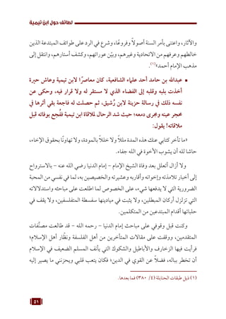 51
‫تيمية‬ ‫ابن‬ ‫حول‬ ‫لطائف‬
‫الذين‬‫المبتدعة‬‫طوائف‬‫على‬‫الرد‬‫في‬‫وشرع‬،‫ا‬ً‫وفروع‬ ً‫ال‬‫أصو‬‫السنة‬‫بأمر‬‫واعتنى‬،‫واآلثار‬
‫إلى‬‫وانتقل‬،‫أستارهم‬‫وكشف‬،‫عوراتهم‬‫ن‬ّ‫وبي‬،‫وغيرهم‬‫االتحادية‬‫من‬‫وعرفهم‬‫خالطهم‬
.(((
»‫أحمد‬ ‫اإلمام‬ ‫مذهب‬
™	
‫حرية‬ ‫وعاش‬ ‫تيمية‬ ‫البن‬ ‫ا‬ ً‫معارص‬ ‫كان‬ ،‫الشافعية‬ ‫علامء‬ ‫أحد‬ ‫حامد‬ ‫بن‬ ‫عبداهلل‬
‫عن‬ ‫وحكى‬ ،‫فيه‬ ‫قرار‬ ‫وال‬ ‫له‬ ‫مستقر‬ ‫ال‬ ‫الذي‬ ‫الفضاء‬ ‫إىل‬ ‫وقلبه‬ ‫بلبه‬ ‫أخذت‬
‫يف‬ ‫أثرها‬ ‫بقي‬ ‫فاجعة‬ ‫له‬ ‫حصلت‬ ‫ثم‬ ،‫شيق‬ُ‫ر‬ ‫البن‬ ‫حزينة‬ ‫رسالة‬ ‫يف‬ ‫ذلك‬ ‫نفسه‬
‫قبل‬ ‫بوفاته‬ ‫جع‬ُ‫فف‬ ‫تيمية‬ ‫ابن‬ ‫ملالقاة‬ ‫الرحال‬ ‫شد‬ ‫حيث‬ ‫دمعه؛‬ ‫وجمرى‬ ‫عينه‬ ‫حمجر‬
:‫يقول‬ !‫مالقاته‬
،‫اإلخاء‬‫بحقوق‬‫ا‬ً‫ن‬‫تهاو‬‫وال‬،‫بالمودة‬ ً‫ال‬‫خل‬‫وال‬ ً‫ال‬‫مل‬‫المدة‬‫هذه‬‫عنك‬‫كتابي‬‫تأخر‬‫«ما‬
.‫جفاء‬ ‫الله‬ ‫في‬ ‫األخوة‬ ‫يشوب‬ ‫أن‬ ‫لله‬ ‫حاشا‬
‫باالسترواح‬ - ‫عنه‬ ‫الله‬ ‫رضي‬ ‫الدنيا‬ ‫إمام‬ - ‫اإلمام‬ ‫الشيخ‬ ‫وفاة‬ ‫بعد‬ ‫أتعلل‬ ‫أزال‬ ‫وال‬
‫المحبة‬‫من‬‫نفسي‬‫في‬‫لما‬،‫به‬‫والخصيصين‬‫وعشيرته‬‫وأقاربه‬‫وإخوانه‬‫تالمذته‬‫أخبار‬‫إلى‬
‫واستدالالته‬ ‫مباحثه‬ ‫على‬ ‫اطلعت‬ ‫لما‬ ‫الخصوص‬ ‫على‬ ،‫شيء‬ ‫يدفعها‬ ‫ال‬ ‫التي‬ ‫الضرورية‬
‫في‬ ‫يقف‬ ‫وال‬ ،‫المتفلسفين‬ ‫سفسطة‬ ‫ميادينها‬ ‫في‬ ‫يثبت‬ ‫وال‬ ،‫المبطلين‬ ‫أركان‬ ‫تزلزل‬ ‫التي‬
.‫المتكلمين‬ ‫من‬ ‫المبتدعين‬ ‫أقدام‬ ‫حلباتها‬
‫فات‬َّ‫ن‬‫مص‬ ‫طالعت‬ ‫قد‬ - ‫الله‬ ‫رحمه‬ - ‫الدنيا‬ ‫إمام‬ ‫مباحث‬ ‫على‬ ‫وقوفي‬ ‫قبل‬ ‫وكنت‬
‫اإلسالم؛‬ ‫أهل‬ ‫ار‬ ّ‫ونظ‬ ‫الفلسفة‬ ‫أهل‬ ‫من‬ ‫المتأخرين‬ ‫مقاالت‬ ‫على‬ ‫ووقفت‬ ،‫المتقدمين‬
‫اإلسالم‬ ‫في‬ ‫الضعيف‬ ‫المسلم‬ ‫يأنف‬ ‫التي‬ ‫والشكوك‬ ‫واألباطيل‬ ‫الزخارف‬ ‫فيها‬ ‫فرأيت‬
‫إليه‬ ‫يصير‬ ‫ما‬ ‫ويحزنني‬ ‫قلبي‬ ‫يتعب‬ ‫فكان‬ ‫الدين؛‬ ‫في‬ ‫القوي‬ ‫عن‬ ً‫ال‬‫فض‬ ،‫بباله‬ ‫تخطر‬ ‫أن‬
.‫بعدها‬ ‫فما‬ )380 /4( ‫الحنابلة‬ ‫طبقات‬ ‫ذيل‬ (((
 
