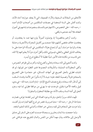 52
‫سيرته‬ ‫في‬ ‫لطائف‬ ‫مع‬ ‫وعلومه‬ ‫تيمية‬ ‫ابن‬ ‫عن‬ ‫الدراسات‬ ‫مسرد‬
،‫األمة‬ ‫آحاد‬ ‫جوازها‬ ‫يعتقد‬ ‫ال‬ ‫التي‬ ،‫الضعيفة‬ ‫واآلراء‬ ‫السخيفة‬ ‫المقاالت‬ ‫من‬ ‫األعاظم‬
‫أحمد‬ ‫اإلمام‬ ‫أصحاب‬ ‫من‬ ‫المتكلمين‬ ‫مصنفات‬ ‫في‬ ‫المحضة‬ ‫السنة‬ ‫على‬ ‫أفتش‬ ‫وكنت‬
‫أصول‬ ‫في‬ ‫إمامهم‬ ‫بمنصوصات‬ ‫بالتمسك‬ ‫الشتهارهم‬ ،‫الخصوص‬ ‫على‬ - ‫الله‬ ‫رحمه‬ -
.‫يكفي‬ ‫ما‬ ‫عندهم‬ ‫أجد‬ ‫فال‬ ‫العقائد‬
‫أو‬ ،‫يعتقدون‬ ‫ما‬ ‫ضد‬ ‫فيها‬ ‫يلزم‬ ً‫ال‬‫أصو‬ ‫يؤصلون‬ ‫إذ‬ !‫يتناقضون‬ ‫أراهم‬ ‫وكنت‬
‫وحنابلة‬ ،‫واألشعرية‬ ‫المعتزلة‬ ‫أقاويل‬ ‫بين‬ ‫جمعت‬ ‫فإذا‬ ،‫أدلتهم‬ ‫مقتضى‬ ‫خالف‬ ‫يعتقدون‬
‫ما‬ ‫على‬ ‫الواحدة‬ ‫المسألة‬ ‫في‬ ‫المتكلمين‬ ‫هؤالء‬ ‫إجماع‬ ‫أن‬ ‫أرى‬ ‫خراسان‬ ‫وكرامية‬ ‫بغداد‬
،‫الله‬ ‫إال‬ ‫كنهه‬ ‫يعلم‬ ‫ال‬ ‫ا‬ً‫ن‬‫حز‬ ‫أحزن‬ ‫وأظل‬ ‫ذلك‬ ‫فيسوؤني‬ ،‫والنقلي‬ ‫العقلي‬ ‫الدليل‬ ‫يخالف‬
.‫أيسره‬ ‫شرح‬ ‫أستطيع‬ ‫ال‬ ‫ا‬ً‫عظيم‬ ‫ًا‬‫ئ‬‫شي‬ ‫األمور‬ ‫هذه‬ ‫مكابدة‬ ‫من‬ ‫قاسيت‬ ‫حتى‬
،‫النصوص‬‫ظواهر‬‫إلى‬‫وأهرب‬،‫إليه‬‫وأتضرع‬‫وتعالى‬‫سبحانه‬‫الله‬‫إلى‬‫ألتجئ‬‫وكنت‬
‫قد‬ ‫ثم‬ ،‫قبولها‬ ‫عن‬ ‫الفطرة‬ ‫فتنبو‬ ‫المصنوعة‬ ‫والتأويالت‬ ،‫المتباينة‬ ‫المعقوالت‬ ‫وألقى‬
‫التصريح‬ ‫على‬ ‫متجاسرة‬ ‫غير‬ ،‫المسائل‬ ‫أمهات‬ ‫في‬ ‫الصريح‬ ‫بالحق‬ ‫فطرتي‬ ‫تشبثت‬
،‫السلف‬ ‫وقدماء‬ ‫األئمة‬ ‫عن‬ ‫ا‬ً‫مأثور‬ ‫أراه‬ ‫ال‬ ‫حيث‬ ‫عليه؛‬ ‫للعقد‬ ‫ا‬ً‫وتصميم‬ ً‫ال‬‫قو‬ ‫بالمجاهرة‬
،‫يدي‬‫في‬-‫الله‬‫رحمه‬‫الدنيا‬‫إمام‬-‫اإلمام‬‫الشيخ‬‫مصنف‬‫وقوع‬،‫سبحانه‬‫الله‬‫ر‬ّ‫قد‬‫أن‬‫إلى‬
‫وعزو‬ ،‫فيه‬ ‫لما‬ ‫فطرتي‬ ‫موافقة‬ ‫من‬ ‫بهرني‬ ‫ما‬ ‫فيه‬ ‫فوجدت‬ ،‫بقليل‬ ‫األخيرة‬ ‫واقعته‬ ‫قبيل‬
!‫والمنقول‬ ‫المعقول‬ ‫مطابقة‬ ‫مع‬ ،‫األمة‬ ‫وسلف‬ ‫السنة‬ ‫أئمة‬ ‫إلى‬ ‫الحق‬
‫فصارت‬ ،‫ض‬َ‫و‬ِ‫ع‬ ‫لفقدها‬ ‫ليس‬ ‫التي‬ ‫الضالة‬ ‫بوجود‬ ‫ا‬ ً‫وفرح‬ ،‫بالحق‬ ‫ا‬ً‫سرور‬ ‫لذلك‬ ‫هت‬ُ‫ب‬‫ف‬
،‫أطنبت‬‫ولو‬‫العبارات‬‫أقلها‬‫شرح‬‫عن‬‫تقصر‬،‫ضرورية‬‫محبة‬-‫الله‬‫رحمه‬-‫الرجل‬‫هذا‬‫محبة‬
.‫المقعد‬ ‫المقيم‬ ‫لذلك‬ ‫وأصابني‬ ،‫اعتقاله‬ ‫خبر‬ ‫وصلني‬ ،‫لقيه‬ ‫إلى‬ ‫المجاهرة‬ ‫على‬ ‫عزمت‬ ‫ولما‬
‫دمشق‬ ‫إلى‬ ‫السفر‬ ‫على‬ ‫العزم‬ ‫صممت‬ ‫وسبعمائة‬ ‫وعشرين‬ ‫ثمان‬ ‫سنة‬ ‫حججت‬ ‫ولما‬
‫خبر‬ ‫فوافاني‬ ،‫عنه‬ ‫للتفريج‬ ‫والمال‬ ‫النفس‬ ‫من‬ ‫أمكن‬ ‫مهما‬ ‫ببذل‬ ،‫مالقاته‬ ‫إلى‬ ‫ألتوصل‬
 