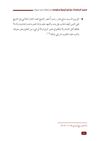 56
‫سيرته‬ ‫في‬ ‫لطائف‬ ‫مع‬ ‫وعلومه‬ ‫تيمية‬ ‫ابن‬ ‫عن‬ ‫الدراسات‬ ‫مسرد‬
™
™
‫الشيخ‬ ‫إىل‬ ‫الباليس‬ ‫اخلباز‬ ‫حممد‬ ‫الشيخ‬ ‫حرض‬ُ‫أ‬ ‫رجب‬ ‫عرش‬ ‫سابع‬ ‫السبت‬ ‫يوم‬ ‫«يف‬
‫ال‬‫وأنه‬،‫واجتناهبا‬‫املحرمات‬‫برتك‬‫عليه‬‫وأشهد‬،‫يده‬‫عىل‬‫فتاب‬،‫ا‬ ً
‫أيض‬‫الدين‬‫تقي‬
،‫معرفة‬ ‫بغري‬ ‫العلوم‬ ‫من‬ ‫يشء‬ ‫يف‬ ‫وال‬ ‫الرؤيا‬ ‫تعبري‬ ‫يف‬ ‫يتكلم‬ ‫وال‬ ‫الذمة‬ ‫أهل‬ ‫خيالط‬
.(((
”‫بذلك‬ ‫رشعي‬ ‫مكتوب‬ ‫عليه‬ ‫وكتب‬
.)209 - 208( ‫السابق‬ ‫المرجع‬ (((
 