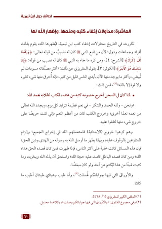 61
‫تيمية‬ ‫ابن‬ ‫حول‬ ‫لطائف‬
‫لها‬ ‫اهلل‬ ‫وإظهار‬ ،‫ومنعها‬ ‫كتبه‬ ‫إخفاء‬ ‫محاوالت‬ :‫العاشرة‬
‫بذلك‬ ‫يقوم‬ ،‫الله‬ ‫ظهرها‬ُ‫ي‬‫ف‬ ،‫تيمية‬ ‫ابن‬ ‫كتب‬ ‫إخفاء‬ ‫محاوالت‬ ‫التاريخ‬ ‫في‬ ‫تكررت‬
‫ا‬َ‫ن‬ْ‫ع‬َ‫ف‬َ‫ر‬َ‫و‬{ :‫تعالى‬ ‫قوله‬ ‫من‬ ٌ
‫نصيب‬ ‫له‬ ‫كان‬  ‫النبي‬ ‫اتبع‬ ‫من‬ ‫ألن‬ ‫ودول؛‬ ‫وجماعات‬ ‫أفراد‬
َّ‫ِإن‬{ :‫قوله‬ ‫من‬ ‫نصيب‬ ‫له‬ ‫كان‬  ‫النبي‬ ‫به‬ ‫جاء‬ ‫ما‬ ‫كره‬ ‫ومن‬ ،]4 :‫[الشرح‬ }َ‫ك‬َ‫ر‬ْ‫ِك‬‫ذ‬ َ
‫ك‬َ‫ل‬
‫لم‬ ‫مسودات‬ ‫فاته‬َّ‫ن‬‫مص‬ ‫«أكثر‬ :‫ذلك‬ ‫عن‬ ‫المقريزي‬ ‫يقول‬ ،]3 :‫[الكوثر‬ }ُ‫ر‬َ‫ت‬ْ‫ب‬َ ْ
‫ال‬ َ‫و‬ُ‫ه‬ َ
‫ك‬َ‫ئ‬ِ‫ن‬‫ا‬َ‫ش‬
،‫كثير‬‫شيء‬‫منها‬‫حرق‬ُ‫أ‬‫فإنه‬،‫كثير‬‫من‬‫قليل‬‫الناس‬‫بأيدي‬‫اآلن‬‫منها‬‫يوجد‬‫ما‬‫وأكثر‬،‫بيض‬ُ‫ت‬
:‫ذلك‬ ‫فمن‬ ،(((
»‫بالله‬ ‫إال‬ ‫قوة‬ ‫وال‬
™	
:‫اهلل‬ ‫حيمد‬ ‫لطالبه‬ ‫فكتب‬ ،‫عنده‬ ‫من‬ ‫كتبه‬ ‫خصومه‬ ‫أخرج‬ ‫السجن‬ ‫يف‬ ‫كان‬ ‫ا‬ّ‫ملـ‬
‫تعالى‬ ‫الله‬ ‫ويجدد‬ ،‫يوم‬ ‫كل‬ ‫تتزايد‬ ‫عظيمة‬ ‫نعم‬ ‫في‬ - ‫والشكر‬ ‫الحمد‬ ‫ولله‬ - ‫«ونحن‬
‫على‬ ‫ا‬ ً
‫حريص‬ ‫كنت‬ ‫فإني‬ ‫النعم‬ ‫أعظم‬ ‫من‬ ‫كان‬ ‫الكتب‬ ‫وخروج‬ ‫أخرى؛‬ ‫ا‬ً‫نعم‬ ‫نعمه‬ ‫من‬
.‫عليه‬ ‫لتقفوا‬ ‫منها‬ ‫شيء‬ ‫خروج‬
‫وإلزام‬ ‫الجميع؛‬ ‫إخراج‬ ‫في‬ ‫الله‬ ‫فاستعملهم‬ )‫(اإلخنائية‬ ‫خروج‬ ‫كرهوا‬ ‫وهم‬
‫الحق؛‬ ‫ودين‬ ‫الهدى‬ ‫من‬ ‫رسوله‬ ‫به‬ ‫الله‬ ‫أرسل‬ ‫ما‬ ‫يظهر‬ ‫وبهذا‬ ،‫عليه‬ ‫بالوقوف‬ ‫المنازعين‬
‫هداه‬ ‫الحق‬ ‫قصده‬ ‫كان‬ ‫فمن‬ ‫ظهرت‬ ‫فإذا‬ ،‫الناس‬ ‫أكثر‬ ‫على‬ ‫خفية‬ ‫كانت‬ ‫المسائل‬ ‫هذه‬ ‫فإن‬
‫وما‬ ،‫ويخزيه‬ ‫الله‬ ‫يذله‬ ‫أن‬ ‫واستحق‬ ‫الله؛‬ ‫حجة‬ ‫عليه‬ ‫قامت‬ ‫الباطل‬ ‫قصده‬ ‫كان‬ ‫ومن‬ ‫الله؛‬
.‫ا‬ ً
‫مبغض‬ ‫كان‬ ‫ولو‬ ‫أحد‬ ‫عن‬ ‫كتم‬ُ‫ي‬‫ل‬ ‫هذا‬ ‫من‬ ‫ًا‬‫ئ‬‫شي‬ ‫كتبت‬
‫ما‬ ‫أطيب‬ ‫طيبتان‬ ‫وعيناي‬ ‫طيب‬ ‫وأنا‬ ،(((
‫سلت‬ ُ‫غ‬ ‫جواباتكم‬ ‫فيها‬ ‫التي‬ ‫واألوراق‬
.‫كانتا‬
.)468 /1( ‫للمقريزي‬ ‫الكبير‬ ‫المقفى‬ (((
.‫محتمل‬ ‫وكالهما‬ ،»‫وصلت‬ ‫جواباتكم‬ ‫فيها‬ ‫التي‬ ‫«واألوراق‬ :‫الفتاوى‬ ‫مجموع‬ ‫وفي‬ (((
 