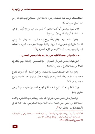73
‫تيمية‬ ‫ابن‬ ‫حول‬ ‫لطائف‬
‫رجع‬ ‫قد‬ ‫عليه‬ ‫تيمية‬ ‫ابن‬ ‫حبسنا‬ ‫الذي‬ ‫هذا‬ :‫له‬ ‫ونقول‬ ،‫السلطان‬ ‫عليه‬ ‫نوقف‬ ،‫بذلك‬ ‫خطك‬
!‫الورقة‬ ‫نحن‬ ‫ونقطع‬ ‫عنه‬
‫في‬ ‫وال‬ ،‫د‬َ‫ب‬‫ع‬ُ‫ي‬ ‫إله‬ ‫العرش‬ ‫فوق‬ ‫ليس‬ ‫أنه‬ ‫بخطي‬ ‫أكتب‬ ‫أن‬ ‫تدعونني‬ :‫لهم‬ ‫فقال‬
!‫كالم‬ ‫األرض‬ ‫في‬ ‫لله‬ ‫وال‬ ،‫قرآن‬ ‫المصاحف‬
‫إني‬ ‫«اللهم‬ :‫وقال‬ ،‫السماء‬ ‫إلى‬ ‫برأسه‬ ‫ورفع‬ ‫ا‬ً‫ف‬‫واق‬ ‫وقام‬ ‫األرض‬ ‫بعمامته‬ ‫ودق‬
،‫أعمله‬ ‫ما‬ ‫الشيء‬ ‫هذا‬ ‫وأن‬ ،‫ورسلك‬ ‫وبكتبك‬ ‫بك‬ ‫أكفر‬ ‫أن‬ ‫يدعونني‬ ‫أنهم‬ ‫على‬ ‫أشهدك‬
.(((
»‫المجرمين‬ ‫القوم‬ ‫عن‬ ‫ترده‬ ‫ال‬ ‫الذي‬ ‫بأسك‬ ‫بهم‬ ‫أنزل‬ ‫اللهم‬
™	
:‫النصارى‬ ‫بحبس‬ ‫يقارنه‬ ‫وهو‬ ‫اهلل‬ ‫لرشع‬ ‫املخالف‬ ‫حبسه‬ ‫يف‬ ‫مرة‬ ‫وقال‬
،‫بالشرع‬ ‫حبس‬ ‫هذا‬ ‫إن‬ - ‫المسلمين‬ ‫دع‬ - ‫النصارى‬ ‫أو‬ ‫اليهود‬ ‫من‬ ‫أحد‬ ‫يقول‬ ‫«هل‬
!‫عبدالله‬ ‫بن‬ ‫محمد‬ ‫شرع‬ :‫يقال‬ ‫أن‬ ‫عن‬ ً‫ال‬‫فض‬
‫لشرع‬ ‫ف‬ِ‫مخال‬ ‫أنه‬ ‫اإلسالم‬ ‫دين‬ ‫من‬ ‫باالضطرار‬ ‫الصغار‬ ‫الصبيان‬ ‫يعلم‬ ‫مما‬ ‫وهذا‬
‫بشرع‬ ‫فعلنا‬ ‫ما‬ ‫فعلنا‬ :‫يقولون‬ ‫ا‬ً‫دائم‬ - ‫وذووه‬ ‫هو‬ - ‫الحاكم‬ ‫وهذا‬ ،‫عبدالله‬ ‫بن‬ ‫محمد‬
!‫الله‬ ‫عبد‬ ‫بن‬ ‫محمد‬
‫من‬ ‫أكثر‬ ‫من‬ - ‫عليه‬ ‫المسلمون‬ ‫أجمع‬ ‫الذي‬ - ‫الله‬ ‫لشرع‬ ‫مخالف‬ ‫الحكم‬ ‫وهذا‬
.‫ا‬ً‫وجه‬ ‫عشرين‬
‫ليت‬ ‫فيا‬ ،‫الكنائس‬ ‫فيه‬ ‫ويتخذون‬ ،‫بالله‬ ‫فيه‬ ‫يشركون‬ :‫حسن‬ ‫حبس‬ ‫في‬ ‫النصارى‬ ‫ثم‬
‫بل‬ ،‫األوثان‬ ‫اد‬ّ‫وعب‬ ‫بالمشركين‬ ‫وينا‬ ُ
‫س‬ ‫ليتنا‬ ‫ويا‬ !‫النصارى‬ ‫حبس‬ ‫جنس‬ ‫من‬ ‫كان‬ ‫حبسنا‬
.(((
»‫الهوان‬ ‫ولنا‬ ‫الكرامة‬ ‫ألولئك‬
:‫بعنوان‬ ‫رسالة‬ ‫وهي‬ ،‫بعدها‬ ‫فما‬ )146( ‫قرون‬ ‫سبعة‬ ‫خالل‬ ‫تيمية‬ ‫ابن‬ ‫اإلسالم‬ ‫شيخ‬ ‫لسيرة‬ ‫الجامع‬ (((
.‫األحجار‬ ‫تكسير‬ ‫في‬ ‫وذلك‬ ‫به‬ ‫وتفرد‬ ‫تيمية‬ ‫ابن‬ ‫به‬ ‫قام‬ ‫فيما‬ ‫فصل‬
.)254/3( ‫الفتاوى‬ ‫مجموع‬ (((
 
