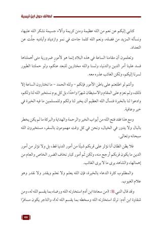77
‫تيمية‬ ‫ابن‬ ‫حول‬ ‫لطائف‬
،‫عليها‬ ‫الله‬ ‫نشكر‬ ‫جسيمة‬ ‫وآالء‬ ‫كريمة‬ ‫ومنن‬ ‫عظيمة‬ ‫الله‬ ‫من‬ ‫نعم‬ ‫عن‬ ‫إليكم‬ ‫كتابي‬
‫عن‬ ‫ت‬َّ‫ل‬‫ج‬ ‫وأياديه‬ ‫وازدياد‬ ‫نمو‬ ‫في‬ ‫جاءت‬ ‫كلما‬ ‫الله‬ ‫ونعم‬ ،‫فضله‬ ‫من‬ ‫المزيد‬ ‫ونسأله‬
.‫التعداد‬
‫أهملناها‬ ‫متى‬ ‫ضرورية‬ ٍ‫ر‬‫ألمو‬ ‫هو‬ ‫إنما‬ ‫البالد‬ ‫هذه‬ ‫في‬ ‫الساعة‬ ‫مقامنا‬ ‫أن‬ ‫وتعلمون‬
‫الطيور‬ ‫حملتنا‬ ‫ولو‬ ،‫عنكم‬ ‫للبعد‬ ‫مختارين‬ ‫والله‬ ‫ولسنا‬ ،‫والدنيا‬ ‫الدين‬ ‫أمر‬ ‫علينا‬ ‫فسد‬
.‫معه‬ ‫عذره‬ ‫الغائب‬ ‫ولكن‬ ،‫إليكم‬ ‫لسرنا‬
‫إال‬ ‫الساعة‬ ‫تختارون‬ ‫ما‬ - ‫الحمد‬ ‫ولله‬ - ‫فإنكم‬ ‫األمور‬ ‫باطن‬ ‫على‬ ‫اطلعتم‬ ‫لو‬ ‫وأنتم‬
،‫ولكم‬‫لنا‬‫الله‬‫نستخير‬‫يوم‬‫كل‬‫بل‬،‫ا‬ً‫واحد‬‫ا‬ً‫شهر‬‫واالستيطان‬‫المقام‬‫على‬‫نعزم‬‫ولم‬،‫ذلك‬
‫في‬ ‫الخيرة‬ ‫فيه‬ ‫ما‬ ‫وللمسلمين‬ ‫ولكم‬ ‫لنا‬ ‫يخير‬ ‫أن‬ ‫العظيم‬ ‫الله‬ ‫فنسأل‬ ‫بالخيرة‬ ‫لنا‬ ‫وادعوا‬
.‫وعافية‬ ‫خير‬
‫يخطر‬‫يكن‬‫لم‬‫ما‬‫والبركة‬‫والهداية‬‫والرحمة‬‫الخير‬‫أبواب‬‫من‬‫الله‬‫فتح‬‫فقد‬‫هذا‬‫ومع‬
‫الله‬ ‫مستخيرون‬ ،‫بالسفر‬ ‫مهمومون‬ ‫وقت‬ ‫كل‬ ‫في‬ ‫ونحن‬ ،‫الخيال‬ ‫في‬ ‫يدور‬ ‫وال‬ ‫بالبال‬
.‫وتعالى‬ ‫سبحانه‬
‫أمور‬ ‫من‬ ‫نؤثر‬ ‫وال‬ ‫بل‬ ،‫قط‬ ‫الدنيا‬ ‫أمور‬ ‫من‬ ‫ًا‬‫ئ‬‫شي‬ ‫قربكم‬ ‫على‬ ‫نؤثر‬ ‫أنا‬ ‫الظان‬ ‫يظن‬ ‫فال‬
‫من‬ ‫والعام‬ ‫الخاص‬ ‫الضرر‬ ‫نخاف‬ ‫كبار‬ ‫أمور‬ ‫م‬َ‫ث‬ ‫ولكن‬ ،‫منه‬ ‫أرجح‬ ‫قربكم‬ ‫يكون‬ ‫ما‬ ‫الدين‬
.‫الغائب‬ ‫يرى‬ ‫ال‬ ‫ما‬ ‫يرى‬ ‫والشاهد‬ ،‫إهمالها‬
‫وهو‬ ‫نقدر‬ ‫وال‬ ‫ويقدر‬ ‫نعلم‬ ‫وال‬ ‫يعلم‬ ‫الله‬ ‫فإن‬ ،‫بالخيرة‬ ‫الدعاء‬ ‫كثرة‬ ‫والمطلوب‬
.‫الغيوب‬ ‫عالم‬
‫ومن‬ ،‫له‬‫الله‬ ‫يقسم‬ ‫بما‬ ‫ورضاه‬ ‫الله‬ ‫استخارته‬‫آدم‬‫ابن‬ ‫سعادة‬‫(من‬: ‫النبي‬ ‫قال‬ ‫وقد‬
‫ا‬ً‫مسافر‬ ‫يكون‬ ‫والتاجر‬ ،)‫له‬ ‫الله‬ ‫يقسم‬ ‫بما‬ ‫وسخطه‬ ‫الله‬ ‫استخارته‬ ‫ترك‬ :‫آدم‬ ‫ابن‬ ‫شقاوة‬
 