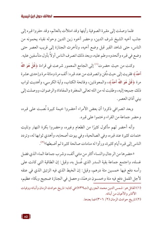 85
‫تيمية‬ ‫ابن‬ ‫حول‬ ‫لطائف‬
‫إلى‬ ‫قبره‬ ‫حفروا‬ ‫وقد‬ ،‫بالعالم‬ ‫امتألت‬ ‫وقد‬ ‫رأيتها‬ ‫الصوفية‬ ‫مقبرة‬ ‫إلى‬ ‫وصلت‬ ‫فلما‬
‫من‬ ‫يحمونه‬ ‫نقباء‬ ‫وحوله‬ ‫الدين‬ ‫زين‬ ‫أخوه‬ ‫وحضر‬ ،‫الدين‬ ‫شرف‬ ‫الشيخ‬ ‫أخيه‬ ‫جانب‬
‫حتى‬ ‫العصر‬ ‫قريب‬ ‫إلى‬ ‫الجنازة‬ ‫وتأخرت‬ ،‫أخيه‬ ‫وضع‬ ‫قبل‬ ‫القبر‬ ‫شاهد‬ ‫حتى‬ ،‫الناس‬
.‫عليه‬ ‫متأسفين‬ ‫بأول‬ ً‫ال‬‫أو‬ ‫الناس‬ ‫انصرف‬ ‫ذلك‬ ‫وبعد‬ ،‫عليه‬ ‫وطم‬ ‫وألحدوه‬ ‫قبره‬ ‫في‬ ‫وضع‬
ُ َّ
‫الل‬ َ‫و‬ُ‫ه‬ ْ‫ل‬ُ‫ق‬{ ‫قراءة‬ ‫في‬ ‫شرعت‬ ‫المعمور‬ ‫الجامع‬ ‫إلى‬ (((
‫حضرت‬ ‫حيث‬ ‫من‬ ‫وكنت‬
‫عشرة‬‫وإحدى‬‫مرة‬‫ومائة‬‫مرة‬‫ألف‬:‫قبره‬‫عند‬‫من‬‫وانصرفت‬‫ُفن‬‫د‬‫حيث‬‫إلى‬‫فقريت‬}ٌ‫د‬ َ‫َأح‬
‫ثواب‬ ‫وأهديت‬ ،‫الكرسي‬ ‫وآية‬ ،‫الكتاب‬ ‫وفاتحة‬ ،‫والمعوذتين‬ ،}ٌ‫د‬ َ‫َأح‬ ُ َّ
‫الل‬ َ‫و‬ُ‫ه‬ ْ‫ل‬ُ‫ق‬{ ‫مرة‬
‫إلى‬ ‫ووصلت‬ ،‫والرضوان‬ ‫والمفاداة‬ ‫المغفرة‬ ‫تعالى‬ ‫الله‬ ‫من‬ ‫له‬ ‫وطلبت‬ ،‫إليه‬ ‫جميعه‬ ‫ذلك‬
.‫العصر‬ ‫أذان‬ ‫بيتي‬
،‫قبره‬ ‫على‬ ‫صبت‬ُ‫ن‬ ‫كبيرة‬ ‫خيمة‬ ‫أحضروا‬ ‫األمراء‬ ‫بعض‬ ‫أن‬ ‫ذكروا‬ ‫انصرافي‬ ‫وبعد‬
.‫قبره‬ ‫على‬ ‫وختموا‬ ‫القراء‬ ‫من‬ ‫جماعة‬ ‫وحضر‬
‫وتليت‬ ‫النهار‬ ‫بكرة‬ ‫وحضروا‬ ،‫وغيره‬ ‫الطعام‬ ‫من‬ ‫ا‬ً‫كثير‬ ‫مأكول‬ ‫لهم‬ ‫أحضر‬ ‫وأنه‬
‫وتردد‬ ،‫له‬ ‫ثوابها‬ ‫وأهدي‬ ،‫أصحابه‬ ‫بيوت‬ ‫وفي‬ ،‫الصالحية‬ ‫وفي‬ ،‫قبره‬ ‫عند‬ ‫كثيرة‬ ‫ختمات‬
.(((
»‫أضبطها‬ ‫لم‬ ‫كثيرة‬ ‫صالحة‬ ‫منامات‬ ‫له‬ ‫ورأوا‬ ،‫كثيرة‬ ‫أيام‬ ‫قبره‬ ‫إلى‬ ‫الناس‬
‫فضل‬‫الذي‬‫الماء‬‫جماعة‬‫وشرب‬،‫ألف‬‫مئتي‬‫من‬‫أكثر‬‫والنساء‬‫الرجال‬‫من‬‫«حضرها‬
‫على‬ ‫كانت‬ ‫التي‬ ‫الطاقية‬ ‫إن‬ :‫وقيل‬ ،‫به‬ ‫سل‬ ُ‫غ‬ ‫الذي‬ ‫السدر‬ ‫بقية‬ ‫جماعة‬ ‫واجتمع‬ ،‫غسله‬
‫عنقه‬ ‫في‬ ‫الذي‬ ‫الزئبق‬ ‫فيه‬ ‫الذي‬ ‫الخيط‬ ‫إن‬ :‫وقيل‬ ،‫درهم‬ ‫مئة‬ ‫خمسين‬ ‫فيها‬ ‫دفع‬ ‫رأسه‬
،‫عظيم‬ ‫وبكاء‬ ‫ضجيج‬ ‫الجنازة‬ ‫في‬ ‫وحصل‬ ،‫ا‬ً‫درهم‬ ‫وخمسون‬ ‫مئة‬ ‫فيه‬ ‫دفع‬ ‫القمل‬ ‫ألجل‬
‫ووفيات‬ ‫وأنبائه‬ ‫الزمان‬ ‫حوادث‬ ‫تاريخ‬ :‫كتابه‬ ‫في‬ )739‫(ت‬ ‫الجزري‬ ‫محمد‬ ‫الدين‬ ‫شمس‬ :‫هو‬ ‫القائل‬ (((
.‫أبنائه‬ ‫من‬ ‫واألعيان‬ ‫األكابر‬
.‫بعدها‬ ‫فما‬ )306 /2( ‫الزمان‬ ‫حوادث‬ ‫تاريخ‬ (((
 