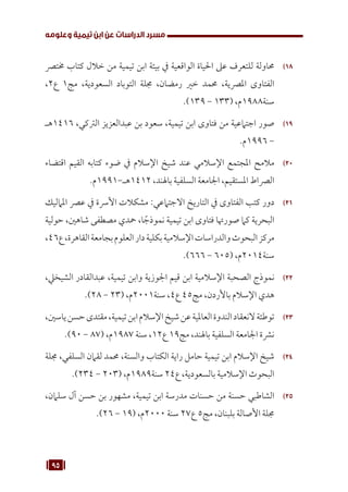95
‫وعلومه‬ ‫تيمية‬ ‫ابن‬ ‫عن‬ ‫الدراسات‬ ‫مسرد‬
18
1 8
‫خمترص‬ ‫كتاب‬ ‫خالل‬ ‫من‬ ‫تيمية‬ ‫ابن‬ ‫بيئة‬ ‫يف‬ ‫الواقعية‬ ‫احلياة‬ ‫عىل‬ ‫للتعرف‬ ‫حماولة‬
،2‫ع‬ 1‫مج‬ ،‫السعودية‬ ‫التوباد‬ ‫جملة‬ ،‫رمضان‬ ‫خري‬ ‫حممد‬ ،‫املرصية‬ ‫الفتاوى‬
.)139 - 133( ،‫م‬1988‫سنة‬
19
1 9
‫هـ‬1416 ،‫الرتكي‬ ‫عبدالعزيز‬ ‫بن‬ ‫سعود‬ ،‫تيمية‬ ‫ابن‬ ‫فتاوى‬ ‫من‬ ‫اجتامعية‬ ‫صور‬
.‫م‬1996 -
20
20
‫اقتضاء‬ ‫القيم‬ ‫كتابه‬ ‫ضوء‬ ‫يف‬ ‫اإلسالم‬ ‫شيخ‬ ‫عند‬ ‫اإلسالمي‬ ‫املجتمع‬ ‫مالمح‬
.‫م‬1991-‫هـ‬1412 ،‫باهلند‬ ‫السلفية‬ ‫اجلامعة‬ ،‫املستقيم‬ ‫الرصاط‬
21
21
‫املامليك‬ ‫عرص‬ ‫يف‬ ‫األرسة‬ ‫مشكالت‬ :‫االجتامعي‬ ‫التاريخ‬ ‫يف‬ ‫الفتاوى‬ ‫كتب‬ ‫دور‬
‫حولية‬ ،‫شاهني‬ ‫مصطفى‬ ‫محدي‬ ،‫ا‬ ً‫نموذج‬ ‫تيمية‬ ‫ابن‬ ‫فتاوى‬ ‫صورهتا‬ ‫كام‬ ‫البحرية‬
،46‫ع‬،‫القاهرة‬‫بجامعة‬‫العلوم‬‫دار‬‫بكلية‬‫اإلسالمية‬‫والدراسات‬‫البحوث‬‫مركز‬
.)666 - 605( ،‫م‬2014‫سنة‬
22
22
،‫الشيخيل‬ ‫عبدالقادر‬ ،‫تيمية‬ ‫وابن‬ ‫اجلوزية‬ ‫قيم‬ ‫ابن‬ ‫اإلسالمية‬ ‫الصحبة‬ ‫نموذج‬
.)28 - 23( ،‫م‬2001‫سنة‬ ،4‫ع‬ 45‫مج‬ ،‫باألردن‬ ‫اإلسالم‬ ‫هدي‬
23
23
،‫ياسني‬‫حسن‬‫مقتدى‬،‫تيمية‬‫ابن‬‫اإلسالم‬‫شيخ‬‫عن‬‫العاملية‬‫الندوة‬‫النعقاد‬‫توطئة‬
.)90 - 87( ،‫م‬1987 ‫سنة‬ ،12‫ع‬ 19‫مج‬ ،‫باهلند‬ ‫السلفية‬ ‫اجلامعة‬ ‫نرشة‬
24
24
‫جملة‬ ،‫السلفي‬ ‫لقامن‬ ‫حممد‬ ،‫والسنة‬ ‫الكتاب‬ ‫راية‬ ‫حامل‬ ‫تيمية‬ ‫ابن‬ ‫اإلسالم‬ ‫شيخ‬
.)234 - 203( ،‫م‬1989‫سنة‬ 24‫ع‬ ،‫بالسعودية‬ ‫اإلسالمية‬ ‫البحوث‬
25
25
،‫سلامن‬ ‫آل‬ ‫حسن‬ ‫بن‬ ‫مشهور‬ ،‫تيمية‬ ‫ابن‬ ‫مدرسة‬ ‫حسنات‬ ‫من‬ ‫حسنة‬ ‫الشاطبي‬
.)26 - 19( ،‫م‬2000 ‫سنة‬ 27‫ع‬ 5‫مج‬ ،‫بلبنان‬ ‫األصالة‬ ‫جملة‬
 