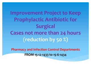 Improvement Project to Keep
Prophylactic Antibiotic for
Surgical
Cases not more than 24 hours
(reduction by 50 %)
Pharmacy and Infection Control Departments
FROM 15-12-1433 to 15-6-1434
 
