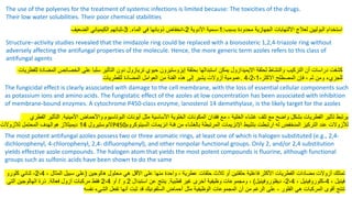 The use of the polyenes for the treatment of systemic infections is limited because: The toxicities of the drugs.
Their low water solubilities. Their poor chemical stabilities
‫بسبب‬ ‫محدودة‬ ‫الجهازية‬ ‫االلتهابات‬ ‫لعالج‬ ‫البوليين‬ ‫استخدام‬
:
1
-
‫األدوية‬ ‫سمية‬
2
-
‫الماء‬ ‫في‬ ‫ذوبانها‬ ‫انخفاض‬
.
3
-
‫الضعيف‬ ‫الكيميائي‬ ‫ثباتهم‬
Structure–activity studies revealed that the imidazole ring could be replaced with a bioisosteric 1,2,4-triazole ring without
adversely affecting the antifungal properties of the molecule. Hence, the more generic term azoles refers to this class of
antifungal agents
‫لحلقة‬ ‫والنشاط‬ ‫التركيب‬ ‫أن‬ ‫دراسات‬ ‫كشفت‬
‫االيميدازول‬
‫بحلقة‬ ‫استبدالها‬ ‫يمكن‬
‫إيزوستيرون‬
‫حيوي‬
‫تريازول‬
‫للفطري‬ ‫المضادة‬ ‫الخصائص‬ ‫على‬ ‫سلبا‬ ‫التأثير‬ ‫دون‬
‫ات‬
‫االكثر‬ ‫المصطلح‬ ‫فإن‬ ، ‫ثم‬ ‫ومن‬ ‫للجزيء‬
-
4،2،1
.
‫عمومية‬
‫أزوالت‬
‫للفطريات‬ ‫المضادة‬ ‫العوامل‬ ‫من‬ ‫الفئة‬ ‫هذه‬ ‫إلى‬ ‫يشير‬
The fungicidal effect is clearly associated with damage to the cell membrane, with the loss of essential cellular components such
as potassium ions and amino acids. The fungistatic effect of the azoles at low concentration has been associated with inhibition
of membrane-bound enzymes. A cytochrome P450-class enzyme, lanosterol 14 demethylase, is the likely target for the azoles
‫األميني‬ ‫واألحماض‬ ‫البوتاسيوم‬ ‫أيونات‬ ‫مثل‬ ‫األساسية‬ ‫الخلوية‬ ‫المكونات‬ ‫فقدان‬ ‫مع‬ ، ‫الخلية‬ ‫غشاء‬ ‫تلف‬ ‫مع‬ ‫واضح‬ ‫بشكل‬ ‫الفطريات‬ ‫تأثير‬ ‫يرتبط‬
‫ة‬
.
‫الفطري‬ ‫التأثير‬
‫النوستيرول‬
14
‫ديميثالز‬
‫هوالهدف‬
‫المحتمل‬
‫لالزوالت‬ P450 ‫لألزوالت‬
‫انزيمات‬ ‫فئة‬ ‫من‬ ‫بالغشاء‬ ‫المرتبطة‬ ‫اإلنزيمات‬ ‫بتثبيط‬ ‫ارتبطت‬ ‫له‬ ‫المنخفض‬ ‫التركيز‬ ‫عند‬
‫السيتوكر‬
‫وم‬
The most potent antifungal azoles possess two or three aromatic rings, at least one of which is halogen substituted (e.g., 2,4-
dichlorophenyl, 4-chlorophenyl, 2,4- difluorophenyl), and other nonpolar functional groups. Only 2, and/or 2,4 substitution
yields effective azole compounds. The halogen atom that yields the most potent compounds is fluorine, although functional
groups such as sulfonic acids have been shown to do the same
‫تمتلك‬
‫أزوالت‬
‫هالوجين‬ ‫محلول‬ ‫هي‬ ‫األقل‬ ‫على‬ ‫منها‬ ‫واحدة‬ ، ‫عطرية‬ ‫حلقات‬ ‫ثالث‬ ‫أو‬ ‫حلقتين‬ ‫فاعلية‬ ‫األكثر‬ ‫الفطريات‬ ‫مضادات‬
(
، ‫المثال‬ ‫سبيل‬ ‫على‬
2،4
-
‫ثنائي‬
‫كلورو‬
، ‫فينيل‬
4
-
، ‫كلوروفينيل‬
2،4
-
‫ديفلوروفينيل‬
)
‫قطبية‬ ‫غير‬ ‫أخرى‬ ‫وظيفية‬ ‫ومجموعات‬ ،
.
‫استبدال‬ ‫عن‬ ‫ينتج‬
2
‫و‬
/
‫أو‬
2،4
‫مركبات‬ ‫فقط‬
‫آزول‬
‫فعالة‬
.
‫التي‬ ‫الهالوجين‬ ‫ذرة‬
‫أحماض‬ ‫مثل‬ ‫الوظيفية‬ ‫المجموعات‬ ‫أن‬ ‫من‬ ‫الرغم‬ ‫على‬ ، ‫الفلور‬ ‫هي‬ ‫المركبات‬ ‫أقوى‬ ‫تنتج‬
‫السلفونيك‬
‫نفسه‬ ‫الشيء‬ ‫تفعل‬ ‫أنها‬ ‫ثبت‬ ‫قد‬
 