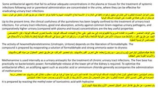 Some antibacterial agents that fail to achieve adequate concentrations in the plasma or tissues for the treatment of systemic
infections following oral or parenteral administration are concentrated in the urine, where they can be effective for
eradicating urinary tract infections
‫يتركز‬ ‫التالية‬ ‫الجهازية‬ ‫االلتهابات‬ ‫لعالج‬ ‫األنسجة‬ ‫أو‬ ‫البالزما‬ ‫في‬ ‫كافية‬ ‫تركيزات‬ ‫تحقيق‬ ‫في‬ ‫تفشل‬ ‫التي‬ ‫للبكتيريا‬ ‫المضادة‬ ‫العوامل‬ ‫بعض‬
‫اإل‬
‫في‬ ‫بالحقن‬ ‫أو‬ ‫الفم‬ ‫طريق‬ ‫عن‬ ‫عطاء‬
‫حيث‬ ، ‫البول‬
‫البولية‬ ‫المسالك‬ ‫التهابات‬ ‫على‬ ‫القضاء‬ ‫في‬ ‫فعالة‬ ‫تكون‬ ‫أن‬ ‫يمكن‬ ‫هم‬
Up to the present time, the clinical usefulness of the quinolones has been largely confined to the treatment of urinary tract
infections. For urinary tract infections, good oral absorption, activity against common Gram-negative urinary pathogens, and
comparatively higher urinary (compared with plasma and tissue) concentrations are the key useful properties
‫السريرية‬ ‫الفائدة‬ ‫اقتصرت‬ ، ‫الحاضر‬ ‫الوقت‬ ‫حتى‬
‫للكينولونات‬
‫البولية‬ ‫المسالك‬ ‫التهابات‬ ‫عالج‬ ‫على‬ ‫كبير‬ ‫حد‬ ‫إلى‬
.
‫اال‬ ‫فإن‬ ، ‫البولية‬ ‫المسالك‬ ‫لعدوى‬ ‫بالنسبة‬
‫متصاص‬
‫البولية‬ ‫المسالك‬ ‫في‬ ‫ا‬ً‫ي‬‫نسب‬ ‫أعلى‬ ‫وتركيزات‬ ، ‫الجرام‬ ‫سالبة‬ ‫الشائعة‬ ‫البولية‬ ‫األمراض‬ ‫مسببات‬ ‫ضد‬ ‫والنشاط‬ ، ‫الفم‬ ‫طريق‬ ‫عن‬ ‫الجيد‬
(
‫واألنس‬ ‫بالبالزما‬ ‫مقارنة‬
‫جة‬
)
‫هي‬
‫المفيدة‬ ‫الرئيسية‬ ‫الخصائص‬
The activity of hexamethylenetetramine (Urotropin, Uritone) depends on the liberation of formaldehyde. The
compound is prepared by evaporating a solution of formaldehyde and strong ammonia water to dryness
‫نشاط‬
‫هيكساميثيلين‬
‫تيترامين‬
(
‫يوروتروبين‬
،
‫يوريتون‬
)
‫تحرير‬ ‫على‬ ‫يعتمد‬
‫الفورمالديهايد‬
.
‫مياه‬ ‫من‬ ‫المحلول‬ ‫تبخير‬ ‫طريق‬ ‫عن‬ ‫المركب‬ ‫تحضير‬ ‫يتم‬
‫الفورمالد‬
‫يهايد‬
‫الجفاف‬ ‫حتى‬ ‫القوية‬ ‫واألمونيا‬
Methenamine is used internally as a urinary antiseptic for the treatment of chronic urinary tract infections. The free base has
practically no bacteriostatic power; formaldehyde release at the lower pH of the kidney is required. To optimize the
antibacterial effect, an acidifying agent such as ascorbic acid or ammonium chloride generally accompanies the administration
of methenamine
‫يستخدم‬
‫الميثينامين‬
‫المزمنة‬ ‫البولية‬ ‫المسالك‬ ‫التهابات‬ ‫لعالج‬ ‫للبول‬ ‫كمطهر‬ ‫داخليا‬
.
‫إطالق‬ ‫مطلوب‬ ‫؛‬ ‫جراثيم‬ ‫قوة‬ ‫أي‬ ‫عمليا‬ ‫لها‬ ‫ليس‬ ‫الحرة‬ ‫القاعدة‬
‫الفورمالديهايد‬
‫درجة‬ ‫انخفاض‬ ‫عند‬
‫الكلى‬ ‫في‬ ‫الحموضة‬
.
‫حمض‬ ‫مثل‬ ‫التحميض‬ ‫عامل‬ ‫فإن‬ ، ‫للبكتيريا‬ ‫المضاد‬ ‫التأثير‬ ‫لتحسين‬
‫األسكوربيك‬
‫إعطاء‬ ‫ا‬ً‫م‬‫عمو‬ ‫يصاحب‬ ‫األمونيوم‬ ‫كلوريد‬ ‫أو‬
‫الميثينامين‬
It is prepared by reacting the methyl ester of isonicotinic acid with hydrazine
‫لحمض‬ ‫الميثيل‬ ‫إستر‬ ‫تفاعل‬ ‫طريق‬ ‫عن‬ ‫تحضيره‬ ‫يتم‬
‫األيزونيكوتينيك‬
‫الهيدرازين‬
 