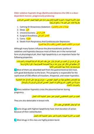 Older sedative–hypnotic drugs (Barbiturates)depress the CNS in a dose-
dependent manner, progressively producing:
‫المهدئة‬ ‫األدوية‬ ‫تعمل‬
-
‫(الباربيتورات‬ ‫القديمة‬ ‫المنومة‬
‫المركزي‬ ‫العصبي‬ ‫الجهاز‬ ‫تثبيط‬ ‫على‬ )
‫ًا‬‫ي‬‫تدريج‬ ‫وتنتج‬ ، ‫الجرعة‬ ‫على‬ ‫تعتمد‬ ‫بطريقة‬
:
1. Calming Or Drowsiness (Sedation) )‫(التخدير‬ ‫نعاس‬ ‫أو‬ ‫تهدئة‬
2. Sleep ‫النوم‬
3. Unconsciousness ‫الوعي‬ ‫فقدان‬
4. Surgical Anesthesia ‫الجراحي‬ ‫التخدير‬
5. Coma ‫غيبوبه‬
6. Death From Respiratory And Cardiovascular Depression.
‫و‬ ‫التنفسي‬ ‫الجهاز‬ ‫االكتئاب‬ ‫من‬ ‫الموت‬
‫و‬ ‫القلب‬
‫الدموية‬ ‫األوعية‬
.
Although many factors influence the pharmacokinetic profile of
sedatives and hypnotics because most of them are in the nonionized
form at physiological pH, their high lipophilicity is an important factor for
following properties.
،‫والمنومات‬ ‫للمهدئات‬ ‫الدوائية‬ ‫الحرائك‬ ‫ملف‬ ‫على‬ ‫تؤثر‬ ‫العوامل‬ ‫من‬ ‫العديد‬ ‫أن‬ ‫من‬ ‫الرغم‬ ‫على‬
‫درجة‬ ‫ارتفاع‬ ‫فإن‬ ، ‫الفسيولوجية‬ ‫الحموضة‬ ‫درجة‬ ‫عند‬ ‫مؤين‬ ‫غير‬ ‫شكل‬ ‫في‬ ‫معظمها‬ ‫ألن‬
‫التالية‬ ‫للخصائص‬ ‫ا‬ً‫م‬‫مه‬ ً‫ال‬‫عام‬ ‫يعد‬ ‫حموضتها‬
A_Most of them are absorbed well from the gastrointestinal (GI) tract,
with good distribution to the brain. This property is responsible for the
rapid onset of CNS effects of triazolam, thiopental, and newer hypnotics.
‫الخاصية‬ ‫هذه‬ .‫الدماغ‬ ‫على‬ ‫جيد‬ ‫توزيع‬ ‫مع‬ ، ‫الهضمي‬ ‫الجهاز‬ ‫من‬ ‫ًا‬‫د‬‫جي‬ ‫معظمهم‬ ‫امتصاص‬ ‫يتم‬
‫وثيوبنتال‬ ‫لتريازوالم‬ ‫المركزي‬ ‫العصبي‬ ‫الجهاز‬ ‫لتأثيرات‬ ‫السريع‬ ‫الظهور‬ ‫عن‬ ‫مسؤولة‬
‫األحدث‬ ‫والمنومات‬
B_Many sedative–hypnotics cross the placental barrier during
pregnancy.
.‫الحمل‬ ‫أثناء‬ ‫المشيمة‬ ‫حاجز‬ ‫تعبر‬ ‫المهدئ‬ ‫المغناطيسي‬ ‫المنوم‬ ‫من‬ ‫العديد‬
They are also detectable in breast milk.
‫يمكن‬ ‫أنها‬ ‫كما‬
.‫األم‬ ‫حليب‬ ‫في‬ ‫اكتشافها‬
C_Some drugs with highest lipophilicity have short duration of action
because of their redistribution.
‫الحمل‬ ‫أثناء‬ ‫المشيمة‬ ‫حاجز‬ ‫تعبر‬ ‫والمنومة‬ ‫المهدئة‬ ‫األدوية‬ ‫من‬ ‫العديد‬
.
E_ Most drugs in this class are highly protein bond.
 