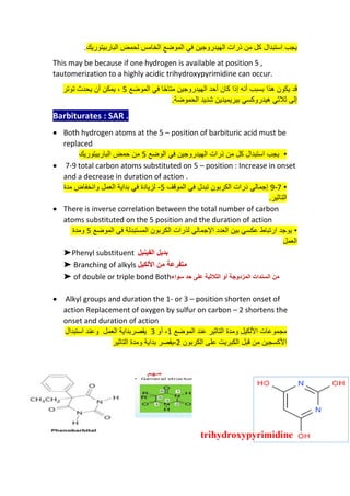 ‫الباربيتوريك‬ ‫لحمض‬ ‫الخامس‬ ‫الموضع‬ ‫في‬ ‫الهيدروجين‬ ‫ذرات‬ ‫من‬ ‫كل‬ ‫استبدال‬ ‫يجب‬
.
This may be because if one hydrogen is available at position 5 ,
tautomerization to a highly acidic trihydroxypyrimidine can occur.
‫الموضع‬ ‫في‬ ‫ا‬ً‫ح‬‫متا‬ ‫الهيدروجين‬ ‫أحد‬ ‫كان‬ ‫إذا‬ ‫أنه‬ ‫بسبب‬ ‫هذا‬ ‫يكون‬ ‫قد‬
5
‫توتر‬ ‫يحدث‬ ‫أن‬ ‫يمكن‬ ،
‫الحموضة‬ ‫شديد‬ ‫بيريميدين‬ ‫هيدروكسي‬ ‫ثالثي‬ ‫إلى‬
.
Barbiturates : SAR .
• Both hydrogen atoms at the 5 – position of barbituric acid must be
replaced
•
‫الوضع‬ ‫في‬ ‫الهيدروجين‬ ‫ذرات‬ ‫من‬ ‫كل‬ ‫استبدال‬ ‫يجب‬
5
‫الباربيتوريك‬ ‫حمض‬ ‫من‬
• 7-9 total carbon atoms substituted on 5 – position : Increase in onset
and a decrease in duration of action .
•
7
-
9
‫تب‬ ‫الكربون‬ ‫ذرات‬ ‫إجمالي‬
‫دل‬
‫في‬
‫الموقف‬
5
-
‫بداية‬ ‫في‬ ‫لزيادة‬
‫العمل‬
‫مدة‬ ‫وانخفاض‬
‫ال‬
‫تاثير‬
.
• There is inverse correlation between the total number of carbon
atoms substituted on the 5 position and the duration of action
‫ومدة‬ 5 ‫الموضع‬ ‫في‬ ‫المستبدلة‬ ‫الكربون‬ ‫لذرات‬ ‫اإلجمالي‬ ‫العدد‬ ‫بين‬ ‫عكسي‬ ‫ارتباط‬ ‫يوجد‬ •
‫العمل‬
➤Phenyl substituent ‫الفينيل‬ ‫بديل‬
➤ Branching of alkyls ‫األلكيل‬ ‫من‬ ‫متفرعة‬
➤ of double or triple bond Both‫سواء‬ ‫حد‬ ‫على‬ ‫الثالثية‬ ‫أو‬ ‫المزدوجة‬ ‫السندات‬ ‫من‬
• Alkyl groups and duration the 1- or 3 – position shorten onset of
action Replacement of oxygen by sulfur on carbon – 2 shortens the
onset and duration of action
‫ومدة‬ ‫األلكيل‬ ‫مجموعات‬
‫الموضع‬ ‫عند‬ ‫التاثير‬
1
-
‫أو‬
3
‫يقصر‬
‫بداية‬
‫العمل‬
‫و‬
‫ع‬
‫ند‬
‫استبدال‬
‫الكربون‬ ‫على‬ ‫الكبريت‬ ‫قبل‬ ‫من‬ ‫األكسجين‬
2
-
‫يقصر‬
‫ومدة‬ ‫بداية‬
‫التاثير‬
 