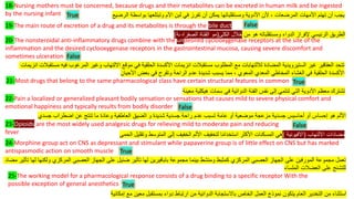 18-Nursing mothers must be concerned, because drugs and their metabolites can be excreted in human milk and be ingested
by the nursing infant ‫األدوية‬ ‫ألن‬ ، ‫المرضعات‬ ‫األمهات‬ ‫تهتم‬ ‫أن‬ ‫يجب‬
‫ومستقلباتها‬
‫الرضيع‬ ‫بواسطة‬ ‫وتبتلعها‬ ‫األم‬ ‫لبن‬ ‫في‬ ‫تفرز‬ ‫أن‬ ‫يمكن‬
19-The main route of excretion of a drug and its metabolites is through the bile duct
‫الدواء‬ ‫إلفراز‬ ‫الرئيسي‬ ‫الطريق‬
‫ومستقلباته‬
‫من‬ ‫هو‬
‫الكلى‬ ‫خالل‬
(
‫مو‬
‫الصفراوية‬ ‫القناة‬
)
20-The nonsteroidal anti-inflammatory drugs combine with the undesired cyclooxygenase receptors at the site of the
inflammation and the desired cyclooxygenase receptors in the gastrointestinal mucosa, causing severe discomfort and
sometimes ulceration
‫في‬ ‫المرغوب‬ ‫وغير‬ ‫االلتهاب‬ ‫موقع‬ ‫في‬ ‫الحلقية‬ ‫األكسدة‬ ‫انزيمات‬ ‫مستقبالت‬ ‫المطلوب‬ ‫مع‬ ‫لاللتهابات‬ ‫المضادة‬ ‫الستيرويدية‬ ‫غير‬ ‫العقاقير‬ ‫تتحد‬
‫م‬ ‫ه‬
‫ا‬ ‫ستقبالت‬
‫نزيمات‬
‫األحيان‬ ‫بعض‬ ‫في‬ ‫وتقرح‬ ‫الراحة‬ ‫عدم‬ ‫شديدة‬ ‫يسبب‬ ‫مما‬ ، ‫المعوي‬ ‫المعدي‬ ‫المخاطي‬ ‫الغشاء‬ ‫في‬ ‫الحلقية‬ ‫األكسدة‬
21-Most drugs that belong to the same pharmacological class have certain structural features in common
‫معينة‬ ‫هيكلية‬ ‫سمات‬ ‫في‬ ‫الدوائية‬ ‫الفئة‬ ‫نفس‬ ‫إلى‬ ‫تنتمي‬ ‫التي‬ ‫األدوية‬ ‫معظم‬ ‫تشترك‬
22-Pain a localized or generalized pleasant bodily sensation or sensations that causes mild to severe physical comfort and
emotional happiness and typically results from bodily disorder
‫جسدي‬ ‫اضطراب‬ ‫عن‬ ‫تنتج‬ ‫ما‬ ‫وعادة‬ ‫العاطفية‬ ‫الضيق‬ ‫و‬ ‫شديدة‬ ‫جسدية‬ ‫راحة‬ ‫عدم‬ ‫تسبب‬ ‫عامة‬ ‫أو‬ ‫موضعية‬ ‫مزعجة‬ ‫جسدية‬ ‫أحاسيس‬ ‫أو‬ ‫إحساس‬ ‫هو‬ ‫األلم‬
23-Opioids are the most widely used analgesic drugs for relieving mild to moderate pain and reducing
fever ‫االلتهاب‬ ‫مضادات‬
(
‫االفيونية‬
)
‫الحمى‬ ‫وتقليل‬ ‫المتوسط‬ ‫إلى‬ ‫الخفيف‬ ‫األلم‬ ‫لتخفيف‬ ‫ا‬ً‫م‬‫استخدا‬ ‫األكثر‬ ‫المسكنات‬ ‫هي‬
24-Morphine group act on CNS as depressant and stimulant while papaverine group is of little effect on CNS but has marked
antispasmodic action on smooth muscle
‫مجموعة‬ ‫بينما‬ ‫ومنشط‬ ‫كمثبط‬ ‫المركزي‬ ‫العصبي‬ ‫الجهاز‬ ‫على‬ ‫المورفين‬ ‫مجموعة‬ ‫تعمل‬
‫بابافيرين‬
‫م‬ ‫تأثير‬ ‫لها‬ ‫ولكنها‬ ‫المركزي‬ ‫العصبي‬ ‫الجهاز‬ ‫على‬ ‫ضئيل‬ ‫تأثير‬ ‫لها‬
‫ضاد‬
‫الملساء‬ ‫العضالت‬ ‫على‬ ‫للتشنج‬
25-The working model for a pharmacological response consists of a drug binding to a specific receptor With the
possible exception of general anesthetics
‫إمكانية‬ ‫مع‬ ‫معين‬ ‫بمستقبل‬ ‫دواء‬ ‫ارتباط‬ ‫من‬ ‫الدوائية‬ ‫باالستجابة‬ ‫الخاص‬ ‫العمل‬ ‫نموذج‬ ‫يتكون‬ ‫العام‬ ‫التخدير‬ ‫من‬ ‫استثناء‬
True
False
True
False
False
True
True
False
 
