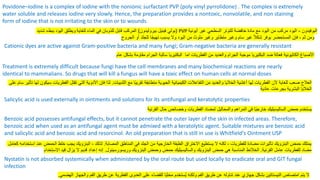 Povidone–iodine is a complex of iodine with the nonionic surfactant PVP (poly vinyl pyrrolidone) . The complex is extremely
water soluble and releases iodine very slowly. Hence, the preparation provides a nontoxic, nonvolatile, and non staining
form of iodine that is not irritating to the skin or to wounds
‫شديد‬ ‫ببطء‬ ‫اليود‬ ‫ويطلق‬ (
‫فينيل‬ ‫بولي‬
‫بيروليدون‬
)
‫للغاية‬ ‫الماء‬ ‫في‬ ‫للذوبان‬ ‫قابل‬ ‫المركب‬ PVP ‫البوفيدون‬
-
‫أيونية‬ ‫غير‬ ‫السطحي‬ ‫للتوتر‬ ‫خافضة‬ ‫مادة‬ ‫مع‬ ‫اليود‬ ‫من‬ ‫مركب‬ ‫اليود‬
‫الجروح‬ ‫أو‬ ‫للجلد‬ ‫ا‬ً‫ج‬‫تهي‬ ‫يسبب‬ ‫وال‬ ‫اليود‬ ‫من‬ ‫ملوث‬ ‫وغير‬ ‫متطاير‬ ‫وغير‬ ‫سام‬ ‫غير‬ ً‫ال‬‫شك‬ ‫يوفر‬ ‫المستحضر‬ ‫فإن‬ ، ‫ثم‬ ‫ومن‬
Cationic dyes are active against Gram-positive bacteria and many fungi; Gram-negative bacteria are generally resistant
‫األصباغ‬
‫الكاتيونية‬
‫عام‬ ‫بشكل‬ ‫مقاومة‬ ‫الجرام‬ ‫سالبة‬ ‫البكتيريا‬ ‫اما‬ ‫الفطريات‬ ‫من‬ ‫والعديد‬ ‫الجرام‬ ‫موجبة‬ ‫البكتيريا‬ ‫ضد‬ ‫فعالة‬
Treatment is extremely difficult because fungi have the cell membranes and many biochemical reactions are nearly
identical to mammalians. So drugs that will kill a fungus will have a toxic effect on human cells at normal doses
‫الثدييات‬ ‫مع‬ ‫ًا‬‫ب‬‫تقري‬ ‫متطابقة‬ ‫الحيوية‬ ‫الكيميائية‬ ‫التفاعالت‬ ‫من‬ ‫والعديد‬ ‫الخاليا‬ ‫أغشية‬ ‫لها‬ ‫الفطريات‬ ‫ألن‬ ‫للغاية‬ ‫صعب‬ ‫العالج‬
.
‫ل‬ ‫سيكون‬ ‫الفطريات‬ ‫تقتل‬ ‫التي‬ ‫األدوية‬ ‫فإن‬ ‫لذا‬
‫على‬ ‫سام‬ ‫تأثير‬ ‫ها‬
‫عادية‬ ‫بجرعات‬ ‫البشرية‬ ‫الخاليا‬
Salicylic acid is used externally in ointments and solutions for its antifungal and keratolytic properties
‫حمض‬ ‫يستخدم‬
‫الساليسيليك‬
‫القرنية‬ ‫حال‬ ‫وخصائص‬ ‫الفطريات‬ ‫لمضاد‬ ‫والمحاليل‬ ‫المراهم‬ ‫في‬ ‫ًا‬‫ي‬‫خارج‬
Benzoic acid possesses antifungal effects, but it cannot penetrate the outer layer of the skin in infected areas. Therefore,
benzoic acid when used as an antifungal agent must be admixed with a keratolytic agent. Suitable mixtures are benzoic acid
and salicylic acid and benzoic acid and resorcinol. An old preparation that is still in use is Whitfield’s Ointment USP
‫المصابة‬ ‫المناطق‬ ‫في‬ ‫الجلد‬ ‫من‬ ‫الخارجية‬ ‫الطبقة‬ ‫االختراق‬ ‫يستطيع‬ ‫ال‬ ‫لكنه‬ ، ‫للفطريات‬ ‫مضادة‬ ‫تأثيرات‬ ‫البنزويك‬ ‫حمض‬ ‫يمتلك‬
.
‫ك‬ ‫استخدامه‬ ‫عند‬ ‫الحمض‬ ‫خلط‬ ‫يجب‬ ‫البنزويك‬ ، ‫لذلك‬
‫عامل‬
‫القرنية‬ ‫عامل‬ ‫للفطريات‬ ‫مضاد‬
.
‫الخالئط‬
‫البنزويك‬ ‫حمض‬ ‫هي‬ ‫المناسبة‬
‫والساليسيليك‬
‫البنزويك‬ ‫وحمض‬ ‫حمض‬
‫وريسورسينول‬
.
‫االستخدام‬ ‫قيد‬ ‫يزال‬ ‫ال‬ ‫قديم‬ ‫إعداد‬ ‫إنه‬
Nystatin is not absorbed systemically when administered by the oral route but used locally to eradicate oral and GIT fungal
infection
‫امتصاص‬ ‫يتم‬ ‫ال‬
‫النيستاتين‬
‫الهضمي‬ ‫والجهاز‬ ‫الفم‬ ‫طريق‬ ‫عن‬ ‫الفطرية‬ ‫العدوى‬ ‫على‬ ‫للقضاء‬ ‫ًا‬‫ي‬‫محل‬ ‫ُستخدم‬‫ي‬ ‫ولكنه‬ ‫الفم‬ ‫طريق‬ ‫عن‬ ‫تناوله‬ ‫عند‬ ‫جهازي‬ ‫بشكل‬
.
 