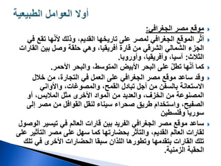 
‫موقع‬
‫الجغرافي‬ ‫مصر‬
:

‫تق‬ ‫ها‬ّ‫ن‬‫أل‬ ‫وذلك‬ ،‫القديم‬ ‫تاريخها‬ ‫على‬ ‫لمصر‬ ‫الجغرافي‬ ‫الموقع‬ ‫ر‬ّ‫ث‬‫أ‬
‫في‬ ‫ع‬
‫الق‬ ‫بين‬ ‫وصل‬ ‫حلقة‬ ‫وهي‬ ،‫أفريقيا‬ ‫قارة‬ ‫من‬ ‫الشرقي‬ ‫الشمالي‬ ‫الجزء‬
‫ارات‬
‫الثالث‬
:
،‫وأفريقيا‬ ،‫آسيا‬
‫وأوروبا‬
.

‫كما‬
‫والبحر‬ ،‫المتوسط‬ ‫األبيض‬ ‫البحر‬ ‫على‬ ّ‫ل‬‫تط‬ ‫ها‬ّ‫ن‬‫أ‬
‫األحمر‬
.

‫خالل‬ ‫من‬ ،‫التجارة‬ ‫في‬ ‫العمل‬ ‫على‬ ‫الجغرافي‬ ‫مصر‬ ‫موقع‬ ‫ساعد‬ ‫وقد‬
‫واألواني‬ ،‫والمصوغات‬ ،‫القمح‬ ‫تبادل‬ ‫أجل‬ ‫من‬ ‫بالسفن‬ ‫االستعانة‬
‫أو‬ ،‫المالبس‬ ‫مثل‬ ‫األخرى‬ ‫المواد‬ ‫من‬ ‫والعديد‬ ،‫الخزف‬ ‫من‬ ‫المصنوعة‬
‫إ‬ ‫مصر‬ ‫من‬ ‫القوافل‬ ‫لنقل‬ ‫سيناء‬ ‫صحراء‬ ‫طريق‬ ‫واستخدام‬ ،‫الصفيح‬
‫لى‬
‫وفلسطين‬ ‫سوريا‬

‫ا‬ ‫تيسير‬ ‫في‬ ‫العالم‬ ‫قارات‬ ‫بين‬ ‫الفريد‬ ‫الجغرافي‬ ‫مصر‬ ‫موقع‬ ‫ساعد‬
‫لوصول‬
‫التأثي‬ ‫مصر‬ ‫على‬ ‫سهل‬ ‫كما‬ ‫بحضارتها‬ ‫والتأثر‬ ،‫القديم‬ ‫العالم‬ ‫لقارات‬
‫على‬ ‫ر‬
‫ت‬ ‫في‬ ‫األخرى‬ ‫الحضارات‬ ‫سبقا‬ ‫اللذان‬ ‫وتطورها‬ ‫بتقدمها‬ ‫القارات‬ ‫تلك‬
‫لك‬
‫الزمنية‬ ‫الحقبة‬
.
 