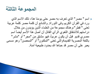 
‫اسم‬
"
‫مصر‬
"
‫الذي‬ ‫االسم‬ ‫ذلك‬ ،‫هذا‬ ‫يومنا‬ ‫حتى‬ ‫مصر‬ ‫به‬ ‫تعرف‬ ‫الذي‬
‫التوراة‬ ‫وفى‬ ‫الكريم‬ ‫القرآن‬ ‫في‬ ‫ورد‬
.
‫ع‬ ‫كلمة‬ ‫مصر‬ ‫كلمة‬ ‫أن‬ ‫والشائع‬
‫ربية‬
‫تعنى‬
"
‫قطر‬
"
‫خالل‬ ‫من‬ ‫يؤيدون‬ ‫الذين‬ ‫العلماء‬ ‫من‬ ‫مجموعة‬ ‫وهناك‬،
ً‫ا‬‫أيض‬ ‫األسم‬ ‫هذا‬ ‫أصل‬ ‫أن‬ ‫القائل‬ ‫الرأي‬ ‫اللغوي‬ ‫لالشتقاق‬ ‫دراستهم‬
‫اسم‬
‫يكون‬ ‫أن‬ ‫قبل‬ ‫قديم‬ ‫مصري‬
‫من‬ ‫مشتق‬ ‫فهو‬ ،ً‫ا‬‫عربي‬
"
‫مجر‬
"
‫أو‬
"
‫مشر‬
"
‫تعنى‬ ‫القديمةوالتي‬ ‫المصرية‬ ‫باللغة‬
"
‫المكنون‬
"
‫أو‬
"
‫المحصن‬
"
‫مسمى‬ ‫وهو‬
‫آمنة‬ ‫طبيعية‬ ‫بحدود‬ ‫هللا‬ ‫حباها‬ ‫قد‬ ‫مصر‬ ‫أن‬ ‫على‬ ‫يعبر‬
.
 