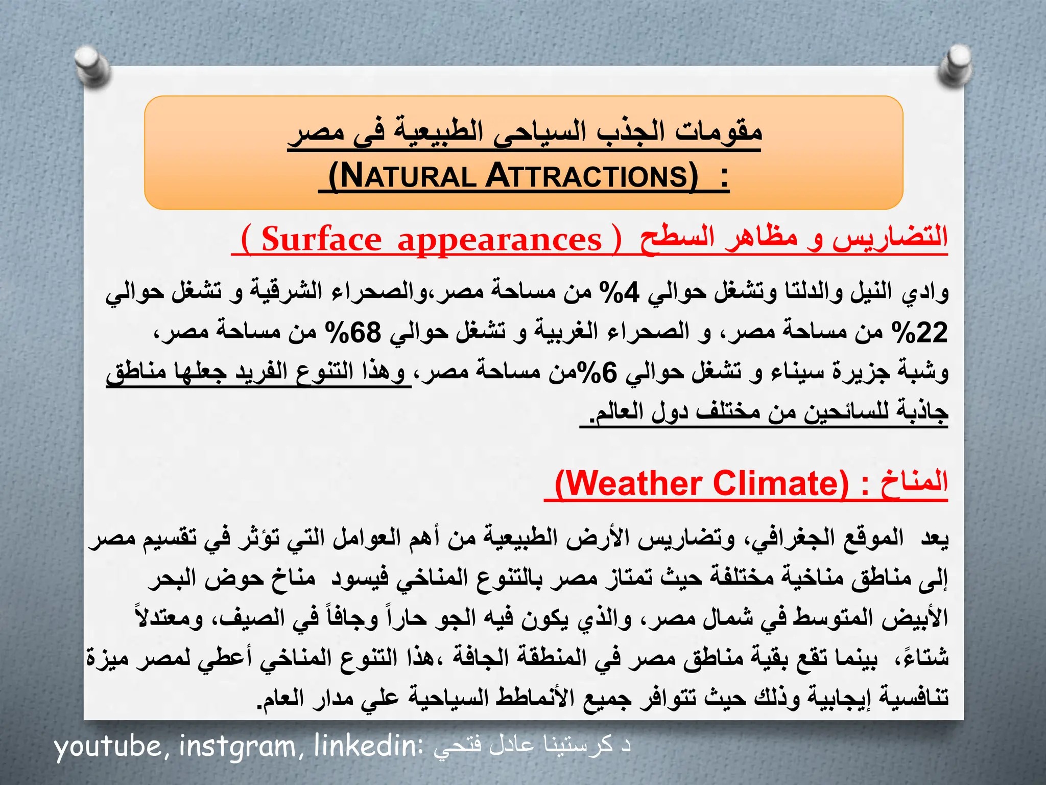 ‫السطح‬ ‫مظاهر‬ ‫و‬ ‫التضاريس‬
( Surface appearances )
‫مصر‬ ‫في‬ ‫الطبيعية‬ ‫السياحي‬ ‫الجذب‬ ‫مقومات‬
(NATURAL ATTRACTIONS) :
‫حوالي‬ ‫وتشغل‬ ‫والدلتا‬ ‫النيل‬ ‫وادي‬
4
%
‫حوالي‬ ‫تشغل‬ ‫و‬ ‫الشرقية‬ ‫والصحراء‬،‫مصر‬ ‫مساحة‬ ‫من‬
22
%
‫حوالي‬ ‫تشغل‬ ‫و‬ ‫الغربية‬ ‫الصحراء‬ ‫و‬ ،‫مصر‬ ‫مساحة‬ ‫من‬
68
%
،‫مصر‬ ‫مساحة‬ ‫من‬
‫حوالي‬ ‫تشغل‬ ‫و‬ ‫سيناء‬ ‫جزيرة‬ ‫وشبة‬
6
%
،‫مصر‬ ‫مساحة‬ ‫من‬
‫وهذا‬
‫مناطق‬ ‫جعلها‬ ‫الفريد‬ ‫التنوع‬
‫العالم‬ ‫دول‬ ‫مختلف‬ ‫من‬ ‫للسائحين‬ ‫جاذبة‬
.
‫المناخ‬
(Weather Climate) :
‫يعد‬
‫تق‬ ‫في‬ ‫تؤثر‬ ‫التي‬ ‫العوامل‬ ‫أهم‬ ‫من‬ ‫الطبيعية‬ ‫األرض‬ ‫وتضاريس‬ ،‫الجغرافي‬ ‫الموقع‬
‫مصر‬ ‫سيم‬
‫فيسود‬ ‫المناخي‬ ‫بالتنوع‬ ‫مصر‬ ‫تمتاز‬ ‫حيث‬ ‫مختلفة‬ ‫مناخية‬ ‫مناطق‬ ‫إلى‬
‫الب‬ ‫حوض‬ ‫مناخ‬
‫حر‬
‫و‬ ،‫الصيف‬ ‫في‬ ‫وجافا‬ ‫حارا‬ ‫الجو‬ ‫فيه‬ ‫يكون‬ ‫والذي‬ ،‫مصر‬ ‫شمال‬ ‫في‬ ‫المتوسط‬ ‫األبيض‬
‫معتدال‬
،‫شتاء‬
‫الجافة‬ ‫المنطقة‬ ‫في‬ ‫مصر‬ ‫مناطق‬ ‫بقية‬ ‫تقع‬ ‫بينما‬
‫هذا‬،
‫ميزة‬ ‫لمصر‬ ‫أعطي‬ ‫المناخي‬ ‫التنوع‬
‫العام‬ ‫مدار‬ ‫علي‬ ‫السياحية‬ ‫األنماطط‬ ‫جميع‬ ‫تتوافر‬ ‫حيث‬ ‫وذلك‬ ‫إيجابية‬ ‫تنافسية‬
.
youtube, instgram, linkedin: ‫فتحي‬ ‫عادل‬ ‫كرستينا‬ ‫د‬
 