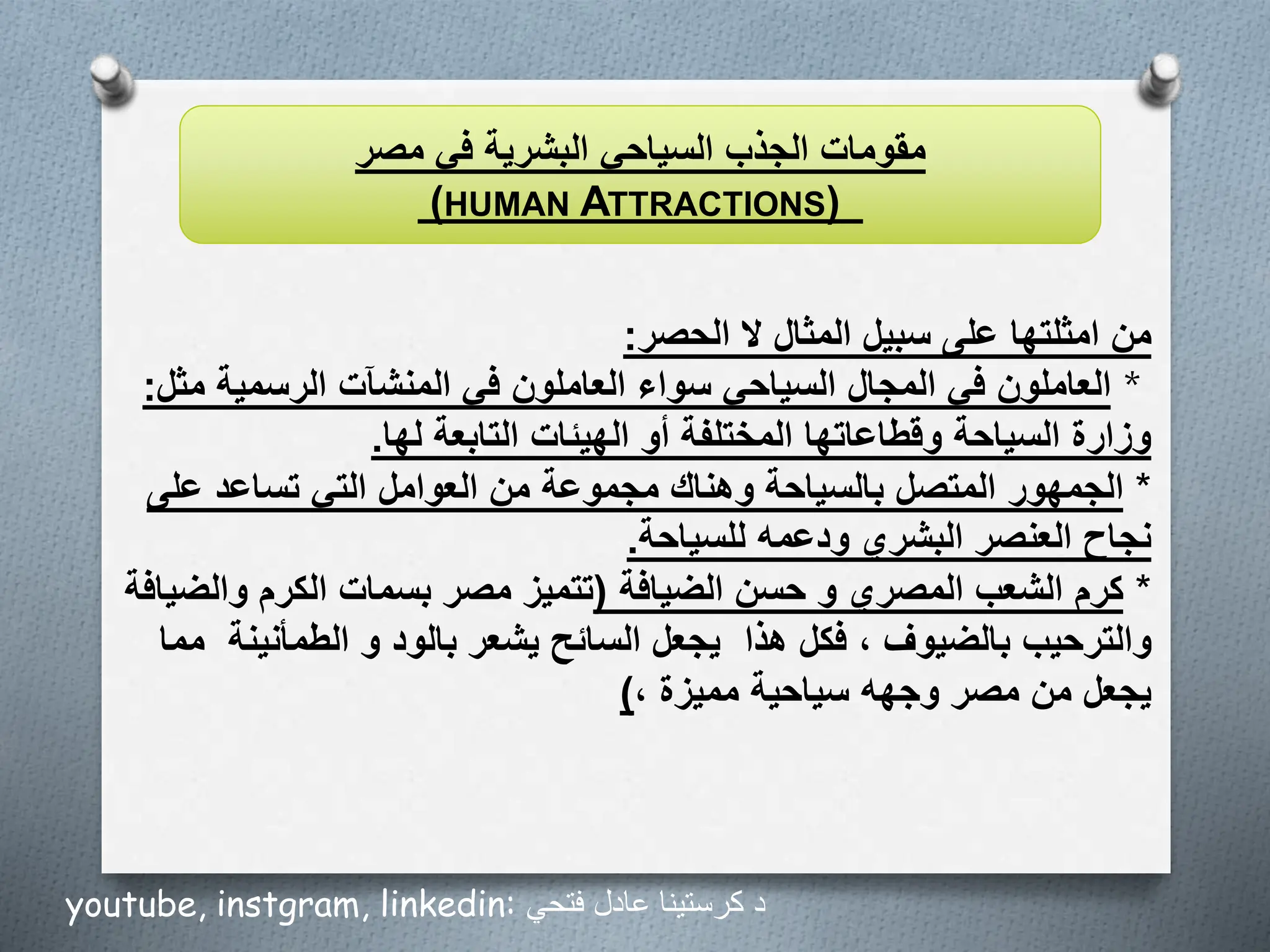 ‫من‬
‫الحصر‬ ‫ال‬ ‫المثال‬ ‫سبيل‬ ‫على‬ ‫امثلتها‬
:
*
‫ال‬
‫عاملون‬
‫م‬ ‫الرسمية‬ ‫المنشآت‬ ‫في‬ ‫العاملون‬ ‫سواء‬ ‫السياحي‬ ‫المجال‬ ‫في‬
‫ثل‬
:
‫لها‬ ‫التابعة‬ ‫الهيئات‬ ‫أو‬ ‫المختلفة‬ ‫وقطاعاتها‬ ‫السياحة‬ ‫وزارة‬
.
*
‫الجمهور‬
‫على‬ ‫تساعد‬ ‫التي‬ ‫العوامل‬ ‫من‬ ‫مجموعة‬ ‫وهناك‬ ‫بالسياحة‬ ‫المتصل‬
‫للسياحة‬ ‫ودعمه‬ ‫البشري‬ ‫العنصر‬ ‫نجاح‬
.
*
‫كرم‬
‫حسن‬ ‫و‬ ‫المصري‬ ‫الشعب‬
‫الضيافة‬
(
‫والض‬ ‫الكرم‬ ‫بسمات‬ ‫مصر‬ ‫تتميز‬
‫يافة‬
‫هذا‬ ‫فكل‬ ، ‫بالضيوف‬ ‫والترحيب‬
‫الطمأنين‬ ‫و‬ ‫بالود‬ ‫يشعر‬ ‫السائح‬ ‫يجعل‬
‫ة‬
‫مما‬
، ‫مميزة‬ ‫سياحية‬ ‫وجهه‬ ‫مصر‬ ‫من‬ ‫يجعل‬
)
‫السياحي‬ ‫الجذب‬ ‫مقومات‬
‫البشرية‬
‫مصر‬ ‫في‬
(HUMAN ATTRACTIONS)
youtube, instgram, linkedin: ‫فتحي‬ ‫عادل‬ ‫كرستينا‬ ‫د‬
 