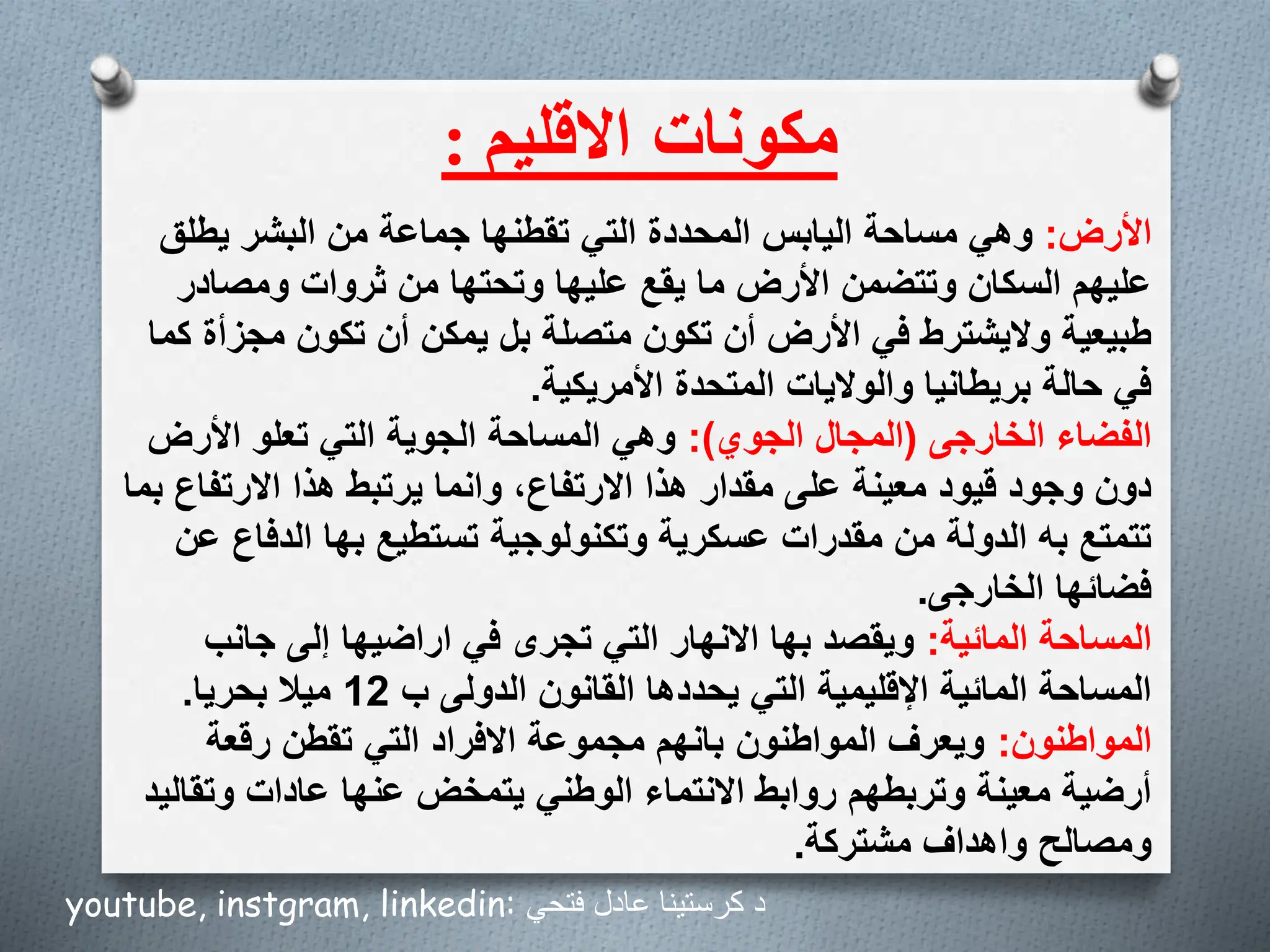 ‫مكونات‬
‫االقليم‬
:
‫األرض‬
:
‫يطلق‬ ‫البشر‬ ‫من‬ ‫جماعة‬ ‫تقطنها‬ ‫التي‬ ‫المحددة‬ ‫اليابس‬ ‫مساحة‬ ‫وهي‬
‫ومصادر‬ ‫ثروات‬ ‫من‬ ‫وتحتها‬ ‫عليها‬ ‫يقع‬ ‫ما‬ ‫األرض‬ ‫وتتضمن‬ ‫السكان‬ ‫عليهم‬
‫مجز‬ ‫تكون‬ ‫أن‬ ‫يمكن‬ ‫بل‬ ‫متصلة‬ ‫تكون‬ ‫أن‬ ‫األرض‬ ‫في‬ ‫واليشترط‬ ‫طبيعية‬
‫كما‬ ‫أة‬
‫األمريكية‬ ‫المتحدة‬ ‫والواليات‬ ‫بريطانيا‬ ‫حالة‬ ‫في‬
.
‫الخارجى‬ ‫الفضاء‬
(
‫الجوي‬ ‫المجال‬
:)
‫األرض‬ ‫تعلو‬ ‫التي‬ ‫الجوية‬ ‫المساحة‬ ‫وهي‬
‫االرتفاع‬ ‫هذا‬ ‫يرتبط‬ ‫وانما‬ ،‫االرتفاع‬ ‫هذا‬ ‫مقدار‬ ‫على‬ ‫معينة‬ ‫قيود‬ ‫وجود‬ ‫دون‬
‫بما‬
‫الدفا‬ ‫بها‬ ‫تستطيع‬ ‫وتكنولوجية‬ ‫عسكرية‬ ‫مقدرات‬ ‫من‬ ‫الدولة‬ ‫به‬ ‫تتمتع‬
‫عن‬ ‫ع‬
‫الخارجى‬ ‫فضائها‬
.
‫المائية‬ ‫المساحة‬
:
‫جانب‬ ‫إلى‬ ‫اراضيها‬ ‫في‬ ‫تجرى‬ ‫التي‬ ‫االنهار‬ ‫بها‬ ‫ويقصد‬
‫ب‬ ‫الدولى‬ ‫القانون‬ ‫يحددها‬ ‫التي‬ ‫اإلقليمية‬ ‫المائية‬ ‫المساحة‬
12
‫بحريا‬ ‫ميال‬
.
‫المواطنون‬
:
‫رقعة‬ ‫تقطن‬ ‫التي‬ ‫االفراد‬ ‫مجموعة‬ ‫بانهم‬ ‫المواطنون‬ ‫ويعرف‬
‫وتق‬ ‫عادات‬ ‫عنها‬ ‫يتمخض‬ ‫الوطني‬ ‫االنتماء‬ ‫روابط‬ ‫وتربطهم‬ ‫معينة‬ ‫أرضية‬
‫اليد‬
‫مشتركة‬ ‫واهداف‬ ‫ومصالح‬
.
youtube, instgram, linkedin: ‫فتحي‬ ‫عادل‬ ‫كرستينا‬ ‫د‬
 