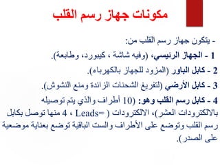 ‫القلب‬ ‫رسم‬ ‫جهاز‬ ‫مكونات‬
-
‫من‬ ‫القلب‬ ‫رسم‬ ‫جهاز‬ ‫يتكون‬
:
1
-
‫الرئيسي‬ ‫الجهاز‬
،
(
‫وطابعة‬ ،‫كيبورد‬ ، ‫شاشة‬ ‫وفيه‬
.)
2
-
‫الباور‬ ‫كابل‬
(
‫بالكهرباء‬ ‫للجهاز‬ ‫المزود‬
.)
3
-
‫األرضي‬ ‫كابل‬
(
‫النشوش‬ ‫ومنع‬ ‫الزائدة‬ ‫الشحنات‬ ‫لتفريغ‬
.)
4
-
‫وهو‬ ‫القلب‬ ‫رسم‬ ‫كابل‬
:
(
10
‫توصيله‬ ‫يتم‬ ‫والذي‬ ‫أطراف‬
‫العشر‬ ‫بااللكترودات‬
)
‫االلكترودات‬ ،
(
Leads=
،
4
‫بكابل‬ ‫توصل‬ ‫منها‬
‫بعناي‬ ‫توضع‬ ‫الباقية‬ ‫والست‬ ‫األطراف‬ ‫على‬ ‫وتوضع‬ ‫القلب‬ ‫رسم‬
‫موضعية‬ ‫ة‬
‫الصدر‬ ‫على‬
.)
 