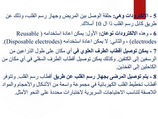 5
-
‫وهي‬ ‫االلكترودات‬
:
‫بين‬ ‫الوصل‬ ‫حلقة‬
‫ع‬ ‫وذلك‬ ،‫القلب‬ ‫رسم‬ ‫وجهاز‬ ‫المريض‬
‫ن‬
‫ال‬ ‫ذا‬ ‫القلب‬ ‫رسم‬ ‫كابل‬ ‫طريق‬
10
‫أسالك‬
.
6
-
‫وهذه‬
‫نوعان‬ ‫االلكترودات‬
:
‫األول‬
:
‫استخدامه‬ ‫اعادة‬ ‫يمكن‬
(
Reusable
electrodes
)
‫والثاني‬ ،
:
‫استخدامه‬ ‫اعادة‬ ‫يمكن‬ ‫ال‬
(
Disposable electrodes
.)
7
-
‫في‬ ‫العلوي‬ ‫الطرف‬ ‫أقطاب‬ ‫توصيل‬ ‫يمكن‬
‫من‬ ‫الذراعين‬ ‫طول‬ ‫على‬ ‫مكان‬ ‫أي‬
‫الكتفين‬ ‫إلى‬ ‫الرسغين‬
.
‫ف‬ ‫السفلي‬ ‫الطرف‬ ‫أقطاب‬ ‫توصيل‬ ‫يمكن‬ ‫وكذلك‬
‫من‬ ‫مكان‬ ‫أي‬ ‫ي‬
‫الفخذين‬ ‫إلى‬ ‫الكاحلين‬
.
8
-
‫طريق‬ ‫عن‬ ‫القلب‬ ‫رسم‬ ‫بجهاز‬ ‫المرضى‬ ‫توصيل‬ ‫يتم‬
‫القلب‬ ‫رسم‬ ‫أقطاب‬
.
‫و‬
‫تتوفر‬
‫و‬ ‫واألحجام‬ ‫األشكال‬ ‫من‬ ‫واسعة‬ ‫مجموعة‬ ‫في‬ ‫الكهربائية‬ ‫القلب‬ ‫تخطيط‬ ‫أقطاب‬
‫المواد‬
‫األ‬ ‫النحو‬ ‫على‬ ‫محددة‬ ‫الختبارات‬ ‫السريرية‬ ‫االحتياجات‬ ‫لتناسب‬ ‫الالصقة‬
‫مثل‬
.
 