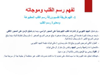 ‫وموجاته‬ ‫القلب‬ ‫رسم‬ ‫لفهم‬
1
-
‫المطبوعة‬ ‫القلب‬ ‫رسم‬ ‫ورقة‬ ‫تقسيم‬ ‫طريقة‬ ‫افهم‬
‫القلب‬ ‫رسم‬ ‫ومعايرة‬
-
‫تمثيل‬ ‫يتم‬
‫الرأسي‬ ‫المحور‬ ‫على‬ ‫الكهربائية‬ ‫القلب‬ ‫إشارات‬ ‫أو‬ ‫الكهربي‬ ‫الجهد‬
‫يتم‬ ‫بينما‬ ،
‫األفقي‬ ‫المحور‬ ‫على‬ ‫الزمن‬ ‫تمثيل‬
.
-
‫الصغير‬ ‫المربع‬ ‫عرض‬ ‫يبلغ‬ ،‫صغيرة‬ ‫مربعات‬ ‫خمس‬ ‫إلى‬ ‫مقسمة‬ ‫كبيرة‬ ‫مربعات‬ ‫توجد‬
1
‫ويمثل‬ ‫ملم‬
0,04
‫يبلغ‬ ‫بينما‬ ،‫ثانية‬
‫الكبير‬ ‫المربع‬ ‫عرض‬
5
‫ويمثل‬ ‫ملم‬
0.2
‫ثانية‬
.
-
‫يبلغ‬ ‫كبيرين‬ ‫لمربعين‬ ‫الكلي‬ ‫الطول‬
10
‫ويساوي‬ ‫ملم‬
1
‫الكهربي‬ ‫الجهد‬ ‫بقيمة‬ ‫فولت‬ ‫مللي‬
.
-
‫اما‬ ‫فالمعايرة‬
‫رأسية‬
‫وتسمى‬
‫الجهد‬
‫فولت‬ ‫مللي‬ ‫ال‬ ‫أو‬ ‫ملم‬ ‫بال‬ ‫وتقاس‬
‫أو‬
‫أفقية‬
‫بها‬ ‫ويعنى‬
‫الزمن‬
‫منها‬ ‫جزء‬ ‫أو‬ ‫بالثانية‬ ‫وتقاس‬
.
-
‫ًا‬‫د‬‫ج‬ ‫سريعة‬ ‫أو‬ ‫ًا‬‫د‬‫ج‬ ‫بطيئة‬ ‫أو‬ ‫منتظمة‬ ‫غير‬ ‫القلب‬ ‫ضربات‬ ‫كانت‬ ‫ما‬ ‫إذا‬ ‫تحديد‬ ‫على‬ ‫سيساعدك‬ ‫ما‬ ‫وهذا‬ ‫القيم‬ ‫هذه‬ ‫تحليل‬ ‫فيمكنك‬
.
.
 