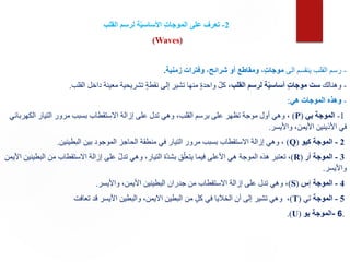 2
-
‫القلب‬ ‫لرسم‬ ‫ة‬ّ‫ي‬‫األساس‬ ٍ‫ت‬‫الموجا‬ ‫على‬ ‫تعرف‬
(Waves)
-
‫الى‬ ‫ينقسم‬ ‫القلب‬ ‫رسم‬
‫زمنية‬ ‫وفترات‬ ،‫شرائح‬ ‫أو‬ ‫ومقاطع‬ ،ٍ‫ت‬‫موجا‬
.
-
‫وهنالك‬
‫القلب‬ ‫لرسم‬ ‫ة‬ّ‫ي‬‫أساس‬ ٍ‫ت‬‫موجا‬ ‫ست‬
‫القلب‬ ‫داخل‬ ‫معينة‬ ‫تشريحية‬ ٍ‫ة‬‫نقط‬ ‫إلى‬ ‫تشير‬ ‫منها‬ ٍ‫ة‬‫واحد‬ ّ‫ل‬‫ك‬ ،
.
-
‫هي‬ ‫الموجات‬ ‫وهذه‬
:
1
-
‫بي‬ ‫الموجة‬
(
P
)
‫الكهر‬ ‫التيار‬ ‫مرور‬ ‫بسبب‬ ‫االستقطاب‬ ‫إزالة‬ ‫على‬ ‫تدل‬ ‫وهي‬ ،‫القلب‬ ‫برسم‬ ‫على‬ ‫تظهر‬ ‫موجة‬ ‫أول‬ ‫وهي‬ ،
‫بائي‬
‫واأليسر‬ ،‫األيمن‬ ‫األذينين‬ ‫في‬
.
2
-
‫كيو‬ ‫الموجة‬
(
Q
)
‫البطينين‬ ‫بين‬ ‫الموجود‬ ‫الحاجز‬ ‫منطقة‬ ‫في‬ ‫التيار‬ ‫مرور‬ ‫بسبب‬ ‫االستقطاب‬ ‫إزالة‬ ‫وهي‬ ،
.
3
-
‫أر‬ ‫الموجة‬
(
R
)
‫من‬ ‫االستقطاب‬ ‫إزالة‬ ‫على‬ ّ‫ل‬‫تد‬ ‫وهي‬ ،‫التيار‬ ‫ّة‬‫د‬‫بش‬ ‫ق‬ّ‫يتعل‬ ‫فيما‬ ‫األعلى‬ ‫هي‬ ‫الموجة‬ ‫هذه‬ ‫تعتبر‬ ،
‫األيمن‬ ‫البطينين‬
‫واأليسر‬
.
4
-
‫الموجة‬
‫إ‬
‫س‬
(
S
)
‫واأليسر‬ ،‫األيمن‬ ‫البطينين‬ ‫جدران‬ ‫من‬ ‫االستقطاب‬ ‫إزالة‬ ‫على‬ ‫تدل‬ ‫وهي‬ ،
.
5
-
‫الموجة‬
‫تي‬
(
T
)
‫تعافت‬ ‫قد‬ ‫األيسر‬ ‫والبطين‬ ،‫االيمن‬ ‫البطين‬ ‫من‬ ٍ‫ل‬‫ك‬ ‫في‬ ‫الخاليا‬ ‫أن‬ ‫إلى‬ ‫تشير‬ ‫وهي‬ ،
.
6
-
‫يو‬ ‫الموجة‬
(
U
)
.
 