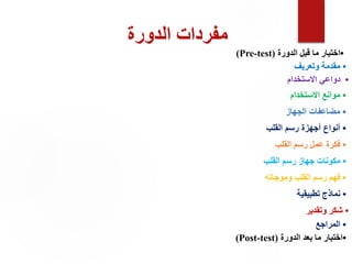 ‫الدورة‬ ‫مفردات‬
•
‫الدورة‬ ‫قبل‬ ‫ما‬ ‫اختبار‬
(
Pre-test
)
•
‫وتعريف‬ ‫مقدمة‬
•
‫االستخدام‬ ‫دواعي‬
‫االستخدام‬ ‫موانع‬ •
‫الجهاز‬ ‫مضاعفات‬ •
‫القلب‬ ‫رسم‬ ‫أجهزة‬ ‫أنواع‬ •
•
‫القلب‬ ‫رسم‬ ‫عمل‬ ‫فكرة‬
•
‫القلب‬ ‫رسم‬ ‫جهاز‬ ‫مكونات‬
•
‫وموجاته‬ ‫القلب‬ ‫رسم‬ ‫فهم‬
•
‫تطبيقية‬ ‫نماذج‬
‫وتقدير‬ ‫شكر‬ •
•
‫المراجع‬
•
‫الدورة‬ ‫بعد‬ ‫ما‬ ‫اختبار‬
(
Post-test
)
 