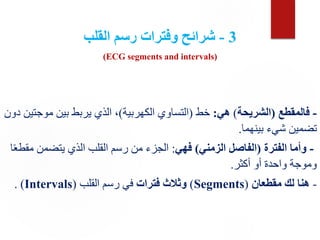 3
-
‫القلب‬ ‫رسم‬ ‫وفترات‬ ‫شرائح‬
(ECG segments and intervals)
-
‫فالمقطع‬
(
‫الشريحة‬
)
‫هي‬
:
‫خط‬
(
‫الكهربية‬ ‫التساوي‬
)
‫موج‬ ‫بين‬ ‫يربط‬ ‫الذي‬ ،
‫دون‬ ‫تين‬
‫بينهما‬ ‫شيء‬ ‫تضمين‬
.
-
‫الفترة‬ ‫وأما‬
(
‫الزمني‬ ‫الفاصل‬
)
‫فهي‬
:
‫م‬ ‫يتضمن‬ ‫الذي‬ ‫القلب‬ ‫رسم‬ ‫من‬ ‫الجزء‬
‫ا‬ً‫ع‬‫قط‬
‫أكثر‬ ‫أو‬ ‫واحدة‬ ‫وموجة‬
.
-
‫مقطعان‬ ‫لك‬ ‫هنا‬
(
Segments
)
‫فترات‬ ‫وثالث‬
‫القلب‬ ‫رسم‬ ‫في‬
(
Intervals
)
.
 