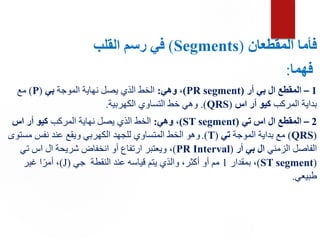 ‫المقطعان‬ ‫فأما‬
(
Segments
)
‫القلب‬ ‫رسم‬ ‫في‬
‫فهما‬
:
1
–
‫أر‬ ‫بي‬ ‫ال‬ ‫المقطع‬
(
PR segment
)
‫وهي‬ ،
:
‫الموجة‬ ‫نهاية‬ ‫يصل‬ ‫الذي‬ ‫الخط‬
‫بي‬
(
P
)
‫مع‬
‫المركب‬ ‫بداية‬
‫اس‬ ‫أر‬ ‫كيو‬
(
QRS
.)
‫الكهربية‬ ‫التساوي‬ ‫خط‬ ‫وهي‬
.
2
–
‫تي‬ ‫اس‬ ‫ال‬ ‫المقطع‬
(
ST segment
)
‫وهي‬ ،
:
‫المركب‬ ‫نهاية‬ ‫يصل‬ ‫الذي‬ ‫الخط‬
‫اس‬ ‫أر‬ ‫كيو‬
(
QRS
)
‫الموجة‬ ‫بداية‬ ‫مع‬
‫تي‬
(
T
.)
‫مستو‬ ‫نفس‬ ‫عند‬ ‫ويقع‬ ‫الكهربي‬ ‫للجهد‬ ‫المتساوي‬ ‫الخط‬ ‫وهو‬
‫ى‬
‫الزمني‬ ‫الفاصل‬
‫أر‬ ‫بي‬ ‫ال‬
(
PR Interval
)
،
‫تي‬ ‫اس‬ ‫ال‬ ‫شريحة‬ ‫انخفاض‬ ‫أو‬ ‫ارتفاع‬ ‫ويعتبر‬
(
ST segment
)
،
‫بمقدار‬
1
‫جي‬ ‫النقطة‬ ‫عند‬ ‫قياسه‬ ‫يتم‬ ‫والذي‬ ،‫أكثر‬ ‫أو‬ ‫مم‬
(
J
)
‫غير‬ ‫ا‬ً‫أمر‬ ،
‫طبيعي‬
.
 