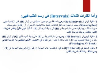 ‫الفترات‬ ‫وأما‬
‫الثالث‬
(
Intervals
)
‫القلب‬ ‫رسم‬ ‫في‬
‫فهي‬
:
1
-
‫أر‬ ‫أر‬ ‫ال‬ ‫فترة‬
(
R-R Interval
)
‫وهي‬ ،
:
‫أر‬ ‫ال‬ ‫من‬ ‫متتاليتين‬ ‫موجتين‬ ‫بين‬ ‫المسافة‬
(
R
.)
‫الجيبي‬ ‫اإليقاع‬ ‫ففي‬
(
Sinus rhythm
)
‫أر‬ ‫أر‬ ‫الزمني‬ ‫الفاصل‬ ‫مدة‬ ‫وتعتمد‬ ،‫ثابتة‬ ‫الفترة‬ ‫هذه‬ ‫تكون‬ ‫أن‬ ‫يجب‬ ،
(R-R)
‫معدل‬ ‫على‬
‫القلب‬ ‫ضربات‬
.
‫أر‬ ‫موجة‬ ‫بداية‬ ‫من‬ ‫قياسه‬ ‫ويتم‬
(
R
)
‫أر‬ ‫الموجة‬ ‫بداية‬ ‫إلى‬
(
R
)
‫التالية‬
.
‫ضربات‬ ‫بنقص‬ ‫تطول‬ ‫فهي‬
‫القلب‬ ‫ضربات‬ ‫بزيادة‬ ‫وتقصر‬ ،‫القلب‬
.
2
-
‫أر‬ ‫بي‬ ‫ال‬ ‫فترة‬
(
PR Interval
)
،
‫وهي‬
:
‫بي‬ ‫الموجة‬ ‫بداية‬ ‫من‬
(
P
)
‫كيو‬ ‫الموجة‬ ‫بداية‬ ‫حتى‬
(
Q
)
‫أر‬ ‫ال‬ ‫أو‬
(
R
)
‫بين‬ ‫الطبيعية‬ ‫قيمته‬ ‫وتتراوح‬
0.12
‫و‬ ‫ثانية‬
0.20
‫ثانية‬
.
‫وهي‬
‫األولى‬ ‫الدرجة‬ ‫من‬ ‫البطيني‬ ‫األذيني‬ ‫اإلحصار‬ ‫في‬ ‫تطول‬
(First degree AV Block)
.
3
-
‫تي‬ ‫كيو‬ ‫ال‬ ‫فترة‬
(
QT Interval
)
،
‫وهي‬
:
‫كيو‬ ‫ال‬ ‫الموجة‬ ‫بداية‬ ‫من‬ ‫الوقت‬
(Q)
‫تي‬ ‫الموجة‬ ‫نهاية‬ ‫إلى‬
.(T)
‫القلب‬ ‫ضربات‬ ‫باختالف‬ ‫تختلف‬ ‫وهي‬
.
 