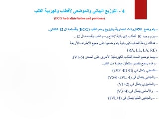4
-
‫القلب‬ ‫وكهربية‬ ‫ألقطاب‬ ‫والموضعي‬ ‫البياني‬ ‫التوزيع‬
(ECG leads distribution and positions)
-
‫القلب‬ ‫رسم‬ ‫وتوزيع‬ ‫الصدرية‬ ‫الالكترودات‬ ‫وضع‬ ‫يتم‬
(ECG)
‫ال‬ ‫بأقسامه‬
12
‫كالتالي‬
:
-
‫وجود‬ ‫يلزم‬
10
‫ال‬ ‫بأقسامه‬ ‫القلب‬ ‫رسم‬ ‫إلنتاج‬ ‫كهربائية‬ ‫أقطاب‬
12
.
-
‫األربعة‬ ‫األطراف‬ ‫جميع‬ ‫على‬ ‫وضعها‬ ‫يتم‬ ‫كهربائية‬ ‫أقطاب‬ ‫أربعة‬ ‫هنالك‬
(
RA, LL, LA, RL
)
-
‫الصدر‬ ‫على‬ ‫األخرى‬ ‫الكهربائية‬ ‫أقطاب‬ ‫الست‬ ‫توضع‬ ‫بينما‬
.(V1–6)
-
‫القلب‬ ‫من‬ ‫محددة‬ ‫مناطق‬ ‫بتفسير‬ ‫يسمح‬ ‫وهذه‬
.
-
‫في‬ ‫يتمثل‬ ‫فالسفلي‬
(
II
،
III
،
(aVF
-
‫في‬ ‫يتمثل‬ ‫والجانبي‬
(
I
،
aVL
،
(V5-6
-
‫في‬ ‫يتمثل‬ ‫والحاجزي‬
(
(V1+2
-
‫في‬ ‫يتمثل‬ ‫واألمامي‬
(
(V3+4
-
-
‫في‬ ‫يتمثل‬ ‫العليا‬ ‫والجانبي‬
(
I
+
(aVL
 