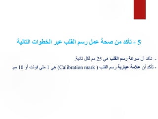 5
-
‫التالية‬ ‫الخطوات‬ ‫عبر‬ ‫القلب‬ ‫رسم‬ ‫عمل‬ ‫صحة‬ ‫من‬ ‫تأكد‬
-
‫أن‬ ‫تأكد‬
‫القلب‬ ‫رسم‬ ‫سرعة‬
‫هي‬
25
‫ثانية‬ ‫لكل‬ ‫مم‬
.
-
‫أن‬ ‫تأكد‬
‫عيارية‬ ‫عالمة‬
‫القلب‬ ‫رسم‬
(
Calibration mark
)
‫هي‬
1
‫أو‬ ‫فولت‬ ‫ملي‬
10
‫مم‬
.
 