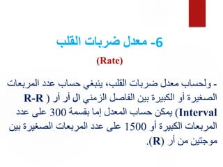 6
-
‫القلب‬ ‫ضربات‬ ‫معدل‬
(Rate)
-
‫المرب‬ ‫عدد‬ ‫حساب‬ ‫ينبغي‬ ،‫القلب‬ ‫ضربات‬ ‫معدل‬ ‫ولحساب‬
‫عات‬
‫الزمني‬ ‫الفاصل‬ ‫بين‬ ‫الكبيرة‬ ‫أو‬ ‫الصغيرة‬
‫أر‬ ‫أر‬ ‫ال‬
(
R-R
Interval
)
‫بقسمة‬ ‫إما‬ ‫المعدل‬ ‫حساب‬ ‫يمكن‬
300
‫عدد‬ ‫على‬
‫أو‬ ‫الكبيرة‬ ‫المربعات‬
1500
‫بين‬ ‫الصغيرة‬ ‫المربعات‬ ‫عدد‬ ‫على‬
‫أر‬ ‫من‬ ‫موجتين‬
(
R
)
.
 