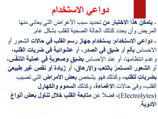 ‫االستخدام‬ ‫دواعي‬
-
‫من‬ ‫االختبار‬ ‫هذا‬ ‫يتمكن‬
‫منها‬ ‫يعاني‬ ‫التي‬ ‫األعراض‬ ‫سبب‬ ‫تحديد‬
‫عام‬ ‫بشكل‬ ‫للقلب‬ ‫الصحية‬ ‫الحالة‬ ‫كذلك‬ ‫يحدد‬ ‫وأن‬ ‫المريض‬
.
-
‫االستخدام‬ ‫دواعي‬
:
‫حاالت‬ ‫في‬ ‫القلب‬ ‫رسم‬ ‫جهاز‬ ‫يستخدام‬
‫الشعور‬
‫أو‬
‫االحساس‬
ٍ‫بألم‬
‫أو‬
‫الصدر‬ ‫في‬ ٍ‫ضيق‬
‫أو‬ ،
‫ا‬ ‫ضربات‬ ‫في‬ ‫عشوائية‬
‫لقلب‬
،
‫اإلحساس‬ ‫عند‬ ‫أو‬ ،‫انتظامها‬ ‫وعدم‬
‫الت‬ ‫عملية‬ ‫في‬ ٍ‫ة‬‫وصعوب‬ ٍ‫بضيق‬
‫س‬ّ‫ف‬‫ن‬
،
‫أو‬
‫واإلرهاق‬ ‫بالتعب‬ ّ‫المستمر‬ ‫الشعور‬
‫أو‬ ،
‫طب‬ ‫غير‬ ‫نقص‬ ‫أو‬ ‫زيادة‬
ّ‫يعي‬
‫للقلب‬ ٍ‫ت‬‫بضربا‬
‫يشخص‬ ‫فهو‬ ‫وكذلك‬ ،
‫األمراض‬ ‫بعض‬
‫تص‬ ‫التي‬
‫يب‬
‫حاالت‬ ‫وفي‬ ،‫القلب‬
‫االغماءة‬
‫وكذلك‬ ،
‫والكهارل‬ ‫السموم‬
(
Electrolytes
)
‫عن‬ ‫فضال‬ ،
‫أنواع‬ ‫بعض‬ ‫تناول‬ ‫خالل‬ ‫القلب‬ ‫متابعة‬
‫األدوية‬
.
 
