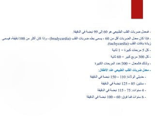 -
‫هو‬ ‫الطبيعي‬ ‫القلب‬ ‫ضربات‬ ‫فمعدل‬
60
‫إلى‬
99
‫الدقيقة‬ ‫في‬ ‫نبضة‬
.
-
‫من‬ ‫أقل‬ ‫الضربات‬ ‫معدل‬ ‫كان‬ ‫فإذا‬
60
‫القلب‬ ‫ضربات‬ ‫بطء‬ ‫يسمى‬ ،
(
bradycardia
)
‫من‬ ‫أكثر‬ ‫كان‬ ‫وإذا‬ ،
100
/
‫فيسمى‬ ،‫دقيقة‬
‫القلب‬ ‫بدقات‬ ‫زيادة‬
(
tachycardia
.)
-
‫كل‬
5
‫كبيرة‬ ‫مربعات‬
=
1
‫ثانية‬
-
‫كل‬
300
‫كبير‬ ‫مربع‬
=
60
‫ثانية‬
-
‫فالمعدل‬ ‫ولذلك‬
=
300
/
‫الكبيرة‬ ‫المربعات‬ ‫عدد‬
-
‫األطفال‬ ‫عند‬ ‫الطبيعي‬ ‫القلب‬ ‫ضربات‬ ‫معدل‬
:
-
‫الوالدة‬ ‫حديثي‬
:
110
–
150
‫الدقيقة‬ ‫في‬ ‫نبضة‬
-
‫سنتين‬
:
85
–
125
‫الدقيقة‬ ‫في‬ ‫نبضة‬
-
4
‫سنوات‬
:
75
-
115
‫الدقيقة‬ ‫في‬ ‫نبضة‬
-
6
‫فوق‬ ‫فما‬ ‫سنوات‬
:
60
–
100
‫الدقيقة‬ ‫في‬ ‫نبضة‬
 