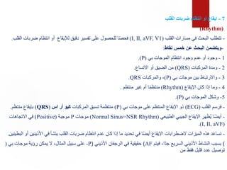 7
-
‫القلب‬ ‫ضربات‬ ‫انتظام‬ ‫أو‬ ‫ايقاع‬
(Rhythm)
-
‫القلب‬ ‫مسارات‬ ‫في‬ ‫البحث‬ ‫تتطلب‬
(
I, II, aVF, V1
)
‫لإليقاع‬ ‫دقيق‬ ‫تفسير‬ ‫على‬ ‫للحصول‬ ‫ا‬ً‫ص‬‫فح‬
‫الق‬ ‫ضربات‬ ‫انتظام‬ ‫أو‬
‫لب‬
.
-
‫نقاط‬ ‫خمس‬ ‫عن‬ ‫البحث‬ ‫ويتضمن‬
:
1
-
‫بي‬ ‫الموجات‬ ‫انتظام‬ ‫وجود‬ ‫عدم‬ ‫أو‬ ‫وجود‬
(
P
.)
2
-
‫المركبات‬ ‫ومدة‬
(
QRS
)
‫االتساع‬ ‫أو‬ ‫الضيق‬ ‫من‬
.
3
-
‫بي‬ ‫موجات‬ ‫بين‬ ‫واالرتباط‬
(
P
)
‫والمركبات‬ ،
QRS
.
4
-
‫اإليقاع‬ ‫كان‬ ‫إذا‬ ‫وما‬
(
Rhythm
)
‫منتظم‬ ‫غير‬ ‫أم‬ ‫ا‬ً‫م‬‫منتظ‬
.
5
-
‫بي‬ ‫الموجات‬ ‫وشكل‬
(
P
.)
-
‫القلب‬ ‫فرسم‬
(ECG)
‫بي‬ ‫موجات‬ ‫على‬ ‫المنتظم‬ ‫اإليقاع‬ ‫ذو‬
(
P
)
‫المركبات‬ ‫تسبق‬ ‫منتظمة‬
‫اس‬ ‫أر‬ ‫كيو‬
(
QRS
)
‫منتظم‬ ‫بإيقاع‬
.
-
‫الطبيعي‬ ‫الجيبي‬ ‫اإليقاع‬ ‫ظهر‬ُ‫ي‬ ‫ا‬ً‫ض‬‫أي‬
(
Normal Sinus=NSR Rhythm
)
‫موجات‬
P
‫موجبة‬
(
Positive
)
‫االتجاهات‬ ‫في‬
(
I, II, aVF
.)
-
‫األذين‬ ‫في‬ ‫ينشأ‬ ‫القلب‬ ‫ضربات‬ ‫انتظام‬ ‫عدم‬ ‫كان‬ ‫إذا‬ ‫ما‬ ‫تحديد‬ ‫في‬ ‫ا‬ً‫ض‬‫أي‬ ‫اإليقاع‬ ‫الضطرابات‬ ‫الميزات‬ ‫هذه‬ ‫تساعد‬
‫البطينين‬ ‫أو‬ ‫ين‬
.
-
‫بي‬ ‫موجات‬ ‫رؤية‬ ‫يمكن‬ ‫ال‬ ،‫المثال‬ ‫سبيل‬ ‫على‬
( P )
‫األذيني‬ ‫الرجفان‬ ‫في‬ ‫حقيقية‬
( AF )
‫فيتم‬ ،‫ًا‬‫د‬‫ج‬ ‫السريع‬ ‫األذيني‬ ‫النشاط‬ ‫بسبب‬
‫من‬ ‫فقط‬ ‫قليل‬ ‫عدد‬ ‫توصيل‬
 