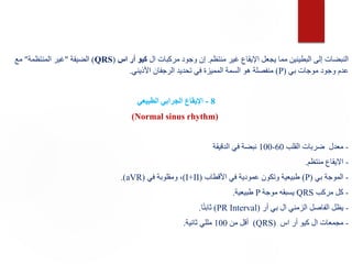 ‫منتظم‬ ‫غير‬ ‫اإليقاع‬ ‫يجعل‬ ‫مما‬ ‫البطينين‬ ‫إلى‬ ‫النبضات‬
.
‫ال‬ ‫مركبات‬ ‫وجود‬ ‫إن‬
‫اس‬ ‫أر‬ ‫كيو‬
(
QRS
)
‫الضيقة‬
"
‫المنتظمة‬ ‫غير‬
"
‫مع‬
‫بي‬ ‫موجات‬ ‫وجود‬ ‫عدم‬
(
P
)
‫األذيني‬ ‫الرجفان‬ ‫تحديد‬ ‫في‬ ‫المميزة‬ ‫السمة‬ ‫هو‬ ‫منفصلة‬
.
8
-
‫الطبيعي‬ ‫الجرابي‬ ‫اإليقاع‬
(
Normal sinus rhythm
)
-
‫القلب‬ ‫ضربات‬ ‫معدل‬
60
-
100
‫الدقيقة‬ ‫في‬ ‫نبضة‬
-
‫منتظم‬ ‫االيقاع‬
.
-
‫بي‬ ‫الموجة‬
(
P
)
‫األقطاب‬ ‫في‬ ‫عمودية‬ ‫وتكون‬ ‫طبيعية‬
(
I+II
)
‫في‬ ‫ومقلوبة‬ ،
(
aVR
.)
-
‫مركب‬ ‫كل‬
QRS
‫موجة‬ ‫يسبقه‬
P
‫طبيعية‬
.
-
‫أر‬ ‫بي‬ ‫ال‬ ‫الزمني‬ ‫الفاصل‬ ‫يظل‬
(
PR Interval
)
‫ا‬ً‫ت‬‫ثاب‬
.
-
‫اس‬ ‫أر‬ ‫كيو‬ ‫ال‬ ‫مجمعات‬
(
QRS
)
‫من‬ ‫أقل‬
100
‫ثانية‬ ‫مللي‬
.
 